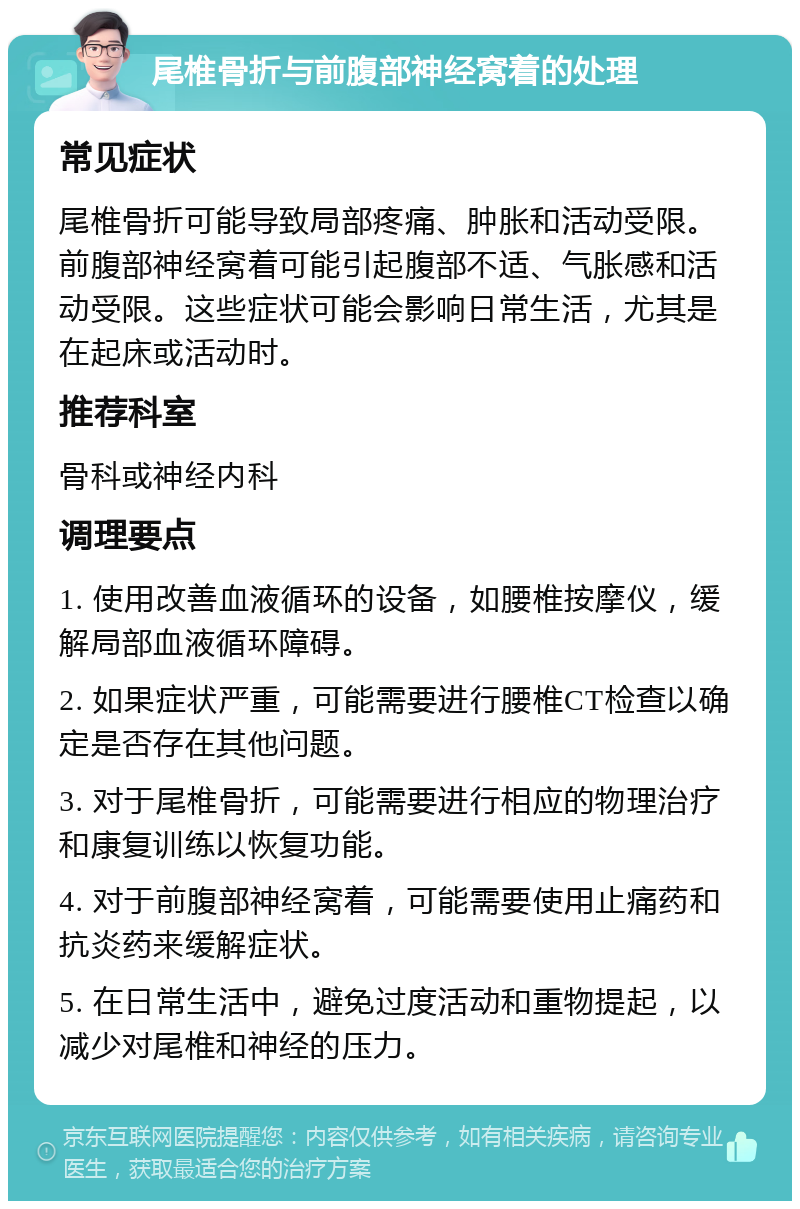 尾椎骨折与前腹部神经窝着的处理 常见症状 尾椎骨折可能导致局部疼痛、肿胀和活动受限。前腹部神经窝着可能引起腹部不适、气胀感和活动受限。这些症状可能会影响日常生活，尤其是在起床或活动时。 推荐科室 骨科或神经内科 调理要点 1. 使用改善血液循环的设备，如腰椎按摩仪，缓解局部血液循环障碍。 2. 如果症状严重，可能需要进行腰椎CT检查以确定是否存在其他问题。 3. 对于尾椎骨折，可能需要进行相应的物理治疗和康复训练以恢复功能。 4. 对于前腹部神经窝着，可能需要使用止痛药和抗炎药来缓解症状。 5. 在日常生活中，避免过度活动和重物提起，以减少对尾椎和神经的压力。