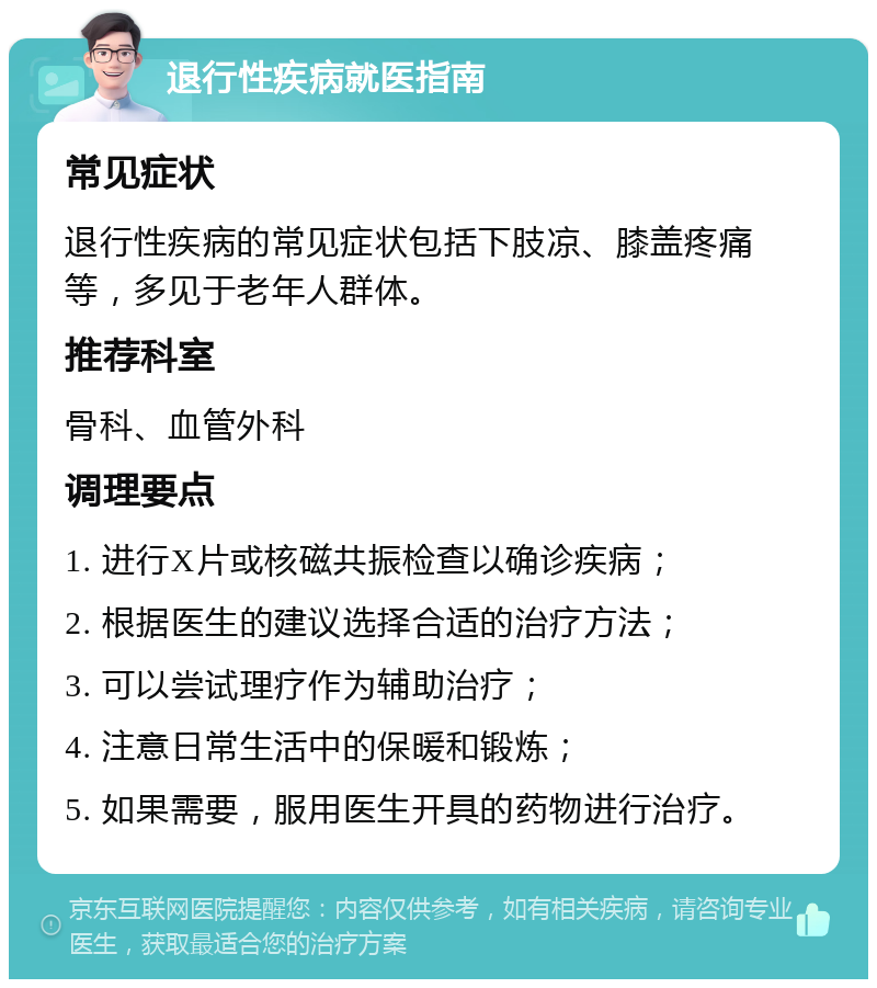 退行性疾病就医指南 常见症状 退行性疾病的常见症状包括下肢凉、膝盖疼痛等，多见于老年人群体。 推荐科室 骨科、血管外科 调理要点 1. 进行X片或核磁共振检查以确诊疾病； 2. 根据医生的建议选择合适的治疗方法； 3. 可以尝试理疗作为辅助治疗； 4. 注意日常生活中的保暖和锻炼； 5. 如果需要，服用医生开具的药物进行治疗。