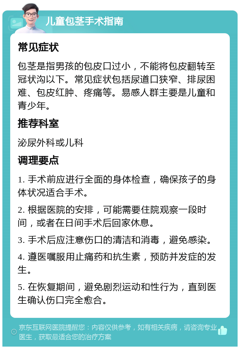 儿童包茎手术指南 常见症状 包茎是指男孩的包皮口过小，不能将包皮翻转至冠状沟以下。常见症状包括尿道口狭窄、排尿困难、包皮红肿、疼痛等。易感人群主要是儿童和青少年。 推荐科室 泌尿外科或儿科 调理要点 1. 手术前应进行全面的身体检查，确保孩子的身体状况适合手术。 2. 根据医院的安排，可能需要住院观察一段时间，或者在日间手术后回家休息。 3. 手术后应注意伤口的清洁和消毒，避免感染。 4. 遵医嘱服用止痛药和抗生素，预防并发症的发生。 5. 在恢复期间，避免剧烈运动和性行为，直到医生确认伤口完全愈合。