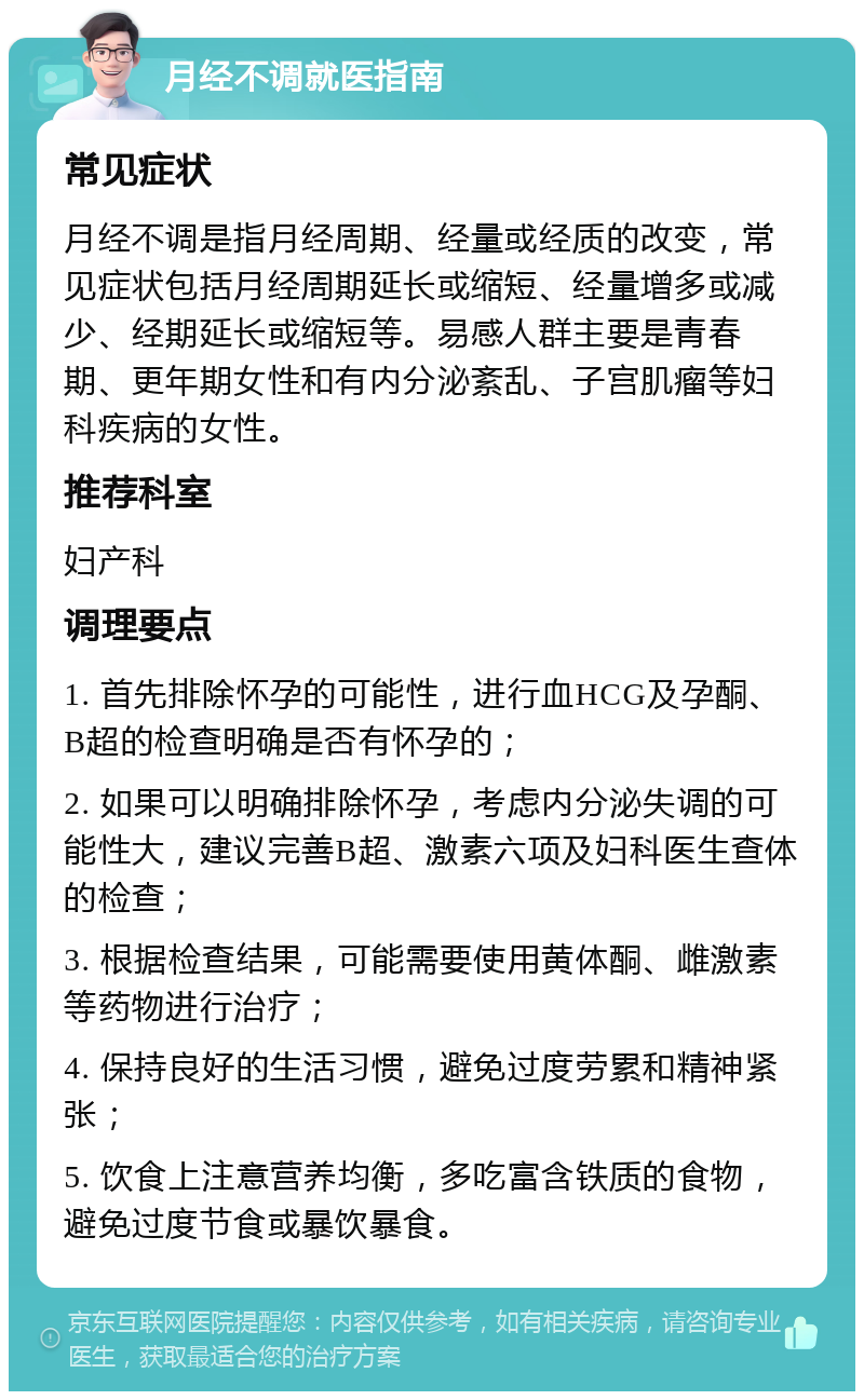 月经不调就医指南 常见症状 月经不调是指月经周期、经量或经质的改变，常见症状包括月经周期延长或缩短、经量增多或减少、经期延长或缩短等。易感人群主要是青春期、更年期女性和有内分泌紊乱、子宫肌瘤等妇科疾病的女性。 推荐科室 妇产科 调理要点 1. 首先排除怀孕的可能性，进行血HCG及孕酮、B超的检查明确是否有怀孕的； 2. 如果可以明确排除怀孕，考虑内分泌失调的可能性大，建议完善B超、激素六项及妇科医生查体的检查； 3. 根据检查结果，可能需要使用黄体酮、雌激素等药物进行治疗； 4. 保持良好的生活习惯，避免过度劳累和精神紧张； 5. 饮食上注意营养均衡，多吃富含铁质的食物，避免过度节食或暴饮暴食。