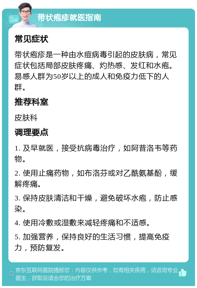 带状疱疹就医指南 常见症状 带状疱疹是一种由水痘病毒引起的皮肤病，常见症状包括局部皮肤疼痛、灼热感、发红和水疱。易感人群为50岁以上的成人和免疫力低下的人群。 推荐科室 皮肤科 调理要点 1. 及早就医，接受抗病毒治疗，如阿昔洛韦等药物。 2. 使用止痛药物，如布洛芬或对乙酰氨基酚，缓解疼痛。 3. 保持皮肤清洁和干燥，避免破坏水疱，防止感染。 4. 使用冷敷或湿敷来减轻疼痛和不适感。 5. 加强营养，保持良好的生活习惯，提高免疫力，预防复发。