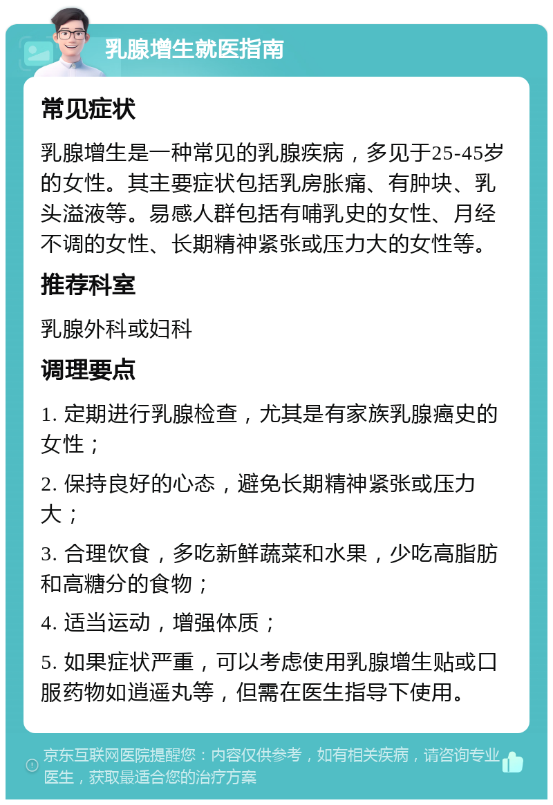 乳腺增生就医指南 常见症状 乳腺增生是一种常见的乳腺疾病，多见于25-45岁的女性。其主要症状包括乳房胀痛、有肿块、乳头溢液等。易感人群包括有哺乳史的女性、月经不调的女性、长期精神紧张或压力大的女性等。 推荐科室 乳腺外科或妇科 调理要点 1. 定期进行乳腺检查，尤其是有家族乳腺癌史的女性； 2. 保持良好的心态，避免长期精神紧张或压力大； 3. 合理饮食，多吃新鲜蔬菜和水果，少吃高脂肪和高糖分的食物； 4. 适当运动，增强体质； 5. 如果症状严重，可以考虑使用乳腺增生贴或口服药物如逍遥丸等，但需在医生指导下使用。