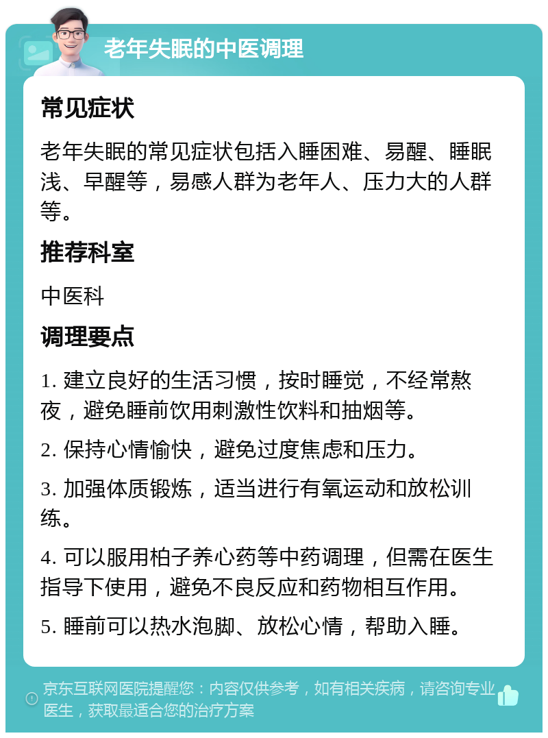 老年失眠的中医调理 常见症状 老年失眠的常见症状包括入睡困难、易醒、睡眠浅、早醒等，易感人群为老年人、压力大的人群等。 推荐科室 中医科 调理要点 1. 建立良好的生活习惯，按时睡觉，不经常熬夜，避免睡前饮用刺激性饮料和抽烟等。 2. 保持心情愉快，避免过度焦虑和压力。 3. 加强体质锻炼，适当进行有氧运动和放松训练。 4. 可以服用柏子养心药等中药调理，但需在医生指导下使用，避免不良反应和药物相互作用。 5. 睡前可以热水泡脚、放松心情，帮助入睡。