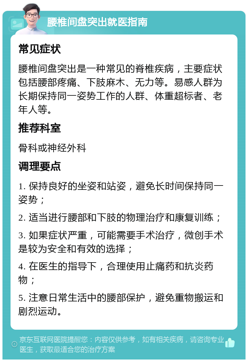 腰椎间盘突出就医指南 常见症状 腰椎间盘突出是一种常见的脊椎疾病，主要症状包括腰部疼痛、下肢麻木、无力等。易感人群为长期保持同一姿势工作的人群、体重超标者、老年人等。 推荐科室 骨科或神经外科 调理要点 1. 保持良好的坐姿和站姿，避免长时间保持同一姿势； 2. 适当进行腰部和下肢的物理治疗和康复训练； 3. 如果症状严重，可能需要手术治疗，微创手术是较为安全和有效的选择； 4. 在医生的指导下，合理使用止痛药和抗炎药物； 5. 注意日常生活中的腰部保护，避免重物搬运和剧烈运动。