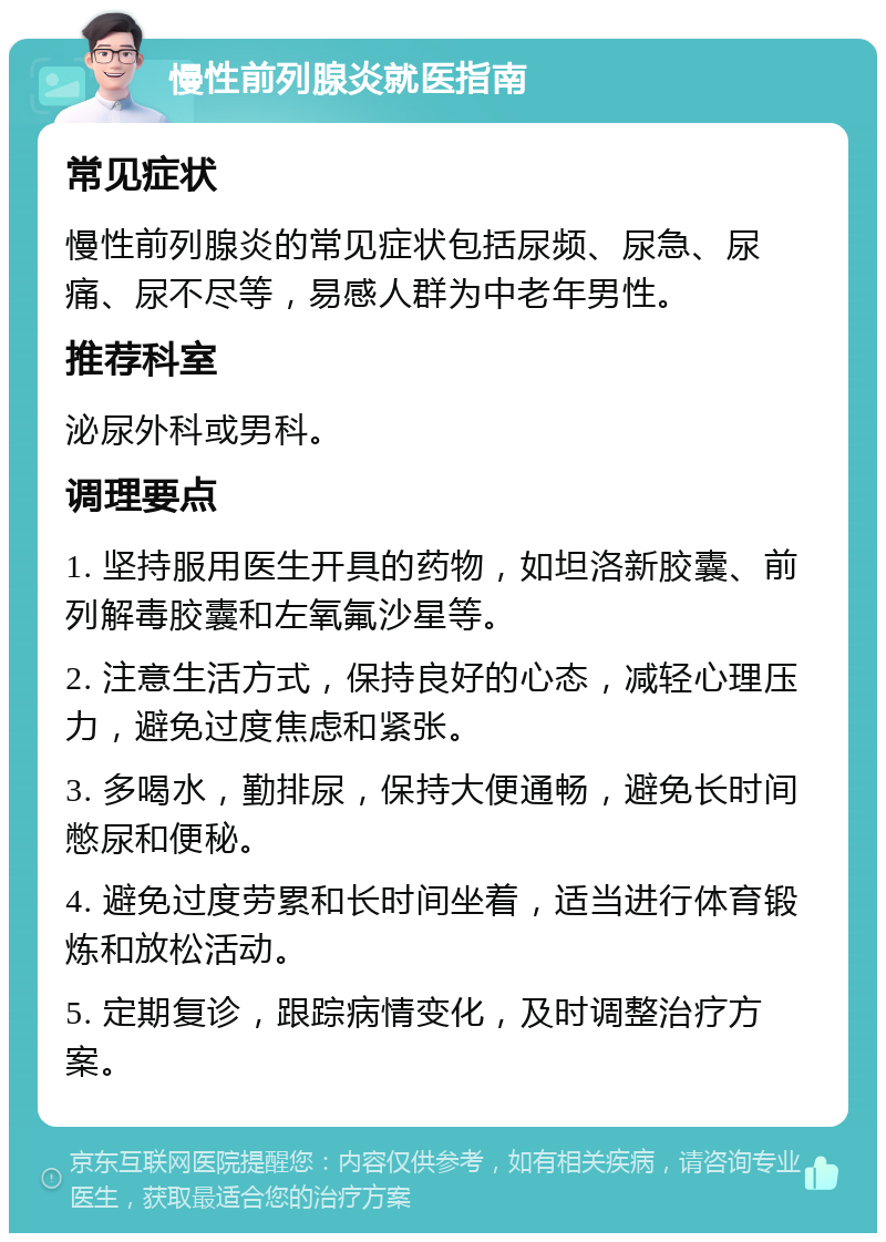 慢性前列腺炎就医指南 常见症状 慢性前列腺炎的常见症状包括尿频、尿急、尿痛、尿不尽等，易感人群为中老年男性。 推荐科室 泌尿外科或男科。 调理要点 1. 坚持服用医生开具的药物，如坦洛新胶囊、前列解毒胶囊和左氧氟沙星等。 2. 注意生活方式，保持良好的心态，减轻心理压力，避免过度焦虑和紧张。 3. 多喝水，勤排尿，保持大便通畅，避免长时间憋尿和便秘。 4. 避免过度劳累和长时间坐着，适当进行体育锻炼和放松活动。 5. 定期复诊，跟踪病情变化，及时调整治疗方案。