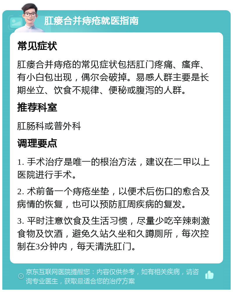 肛瘘合并痔疮就医指南 常见症状 肛瘘合并痔疮的常见症状包括肛门疼痛、瘙痒、有小白包出现，偶尔会破掉。易感人群主要是长期坐立、饮食不规律、便秘或腹泻的人群。 推荐科室 肛肠科或普外科 调理要点 1. 手术治疗是唯一的根治方法，建议在二甲以上医院进行手术。 2. 术前备一个痔疮坐垫，以便术后伤口的愈合及病情的恢复，也可以预防肛周疾病的复发。 3. 平时注意饮食及生活习惯，尽量少吃辛辣刺激食物及饮酒，避免久站久坐和久蹲厕所，每次控制在3分钟内，每天清洗肛门。