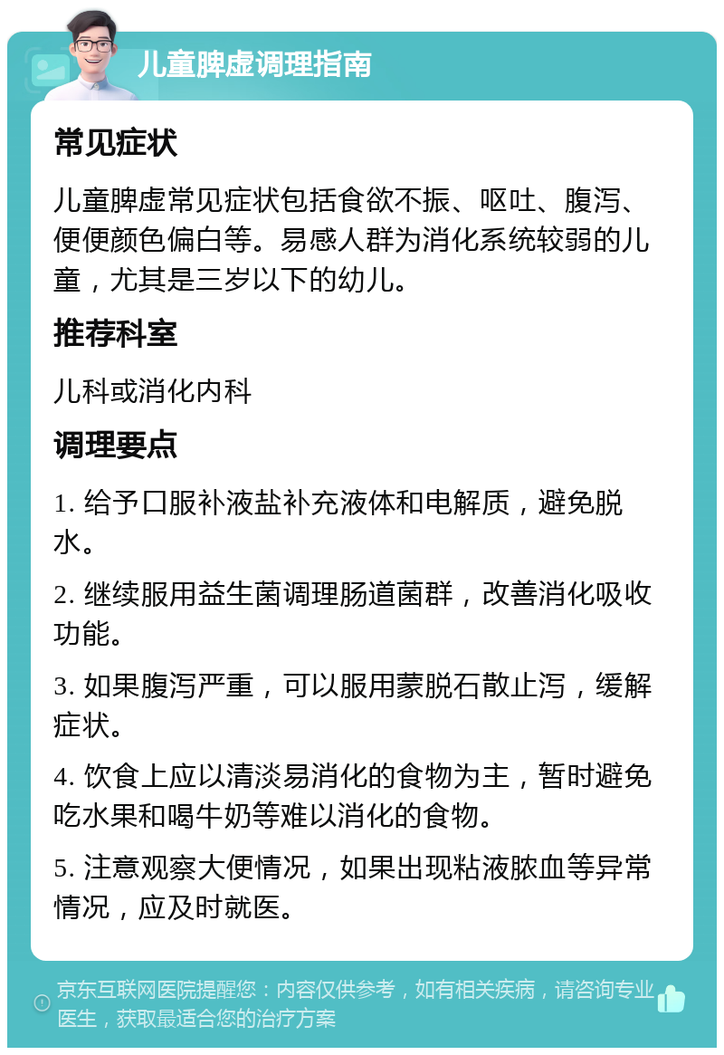 儿童脾虚调理指南 常见症状 儿童脾虚常见症状包括食欲不振、呕吐、腹泻、便便颜色偏白等。易感人群为消化系统较弱的儿童，尤其是三岁以下的幼儿。 推荐科室 儿科或消化内科 调理要点 1. 给予口服补液盐补充液体和电解质，避免脱水。 2. 继续服用益生菌调理肠道菌群，改善消化吸收功能。 3. 如果腹泻严重，可以服用蒙脱石散止泻，缓解症状。 4. 饮食上应以清淡易消化的食物为主，暂时避免吃水果和喝牛奶等难以消化的食物。 5. 注意观察大便情况，如果出现粘液脓血等异常情况，应及时就医。