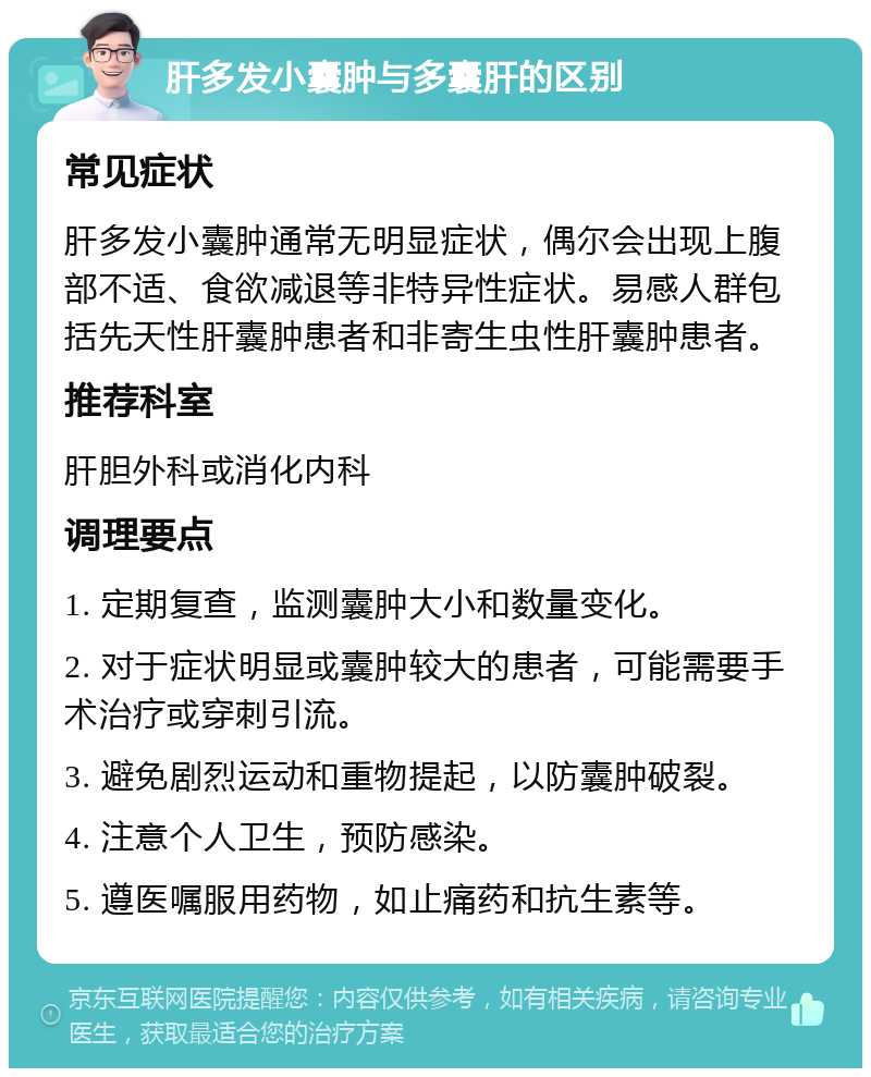 肝多发小囊肿与多囊肝的区别 常见症状 肝多发小囊肿通常无明显症状，偶尔会出现上腹部不适、食欲减退等非特异性症状。易感人群包括先天性肝囊肿患者和非寄生虫性肝囊肿患者。 推荐科室 肝胆外科或消化内科 调理要点 1. 定期复查，监测囊肿大小和数量变化。 2. 对于症状明显或囊肿较大的患者，可能需要手术治疗或穿刺引流。 3. 避免剧烈运动和重物提起，以防囊肿破裂。 4. 注意个人卫生，预防感染。 5. 遵医嘱服用药物，如止痛药和抗生素等。