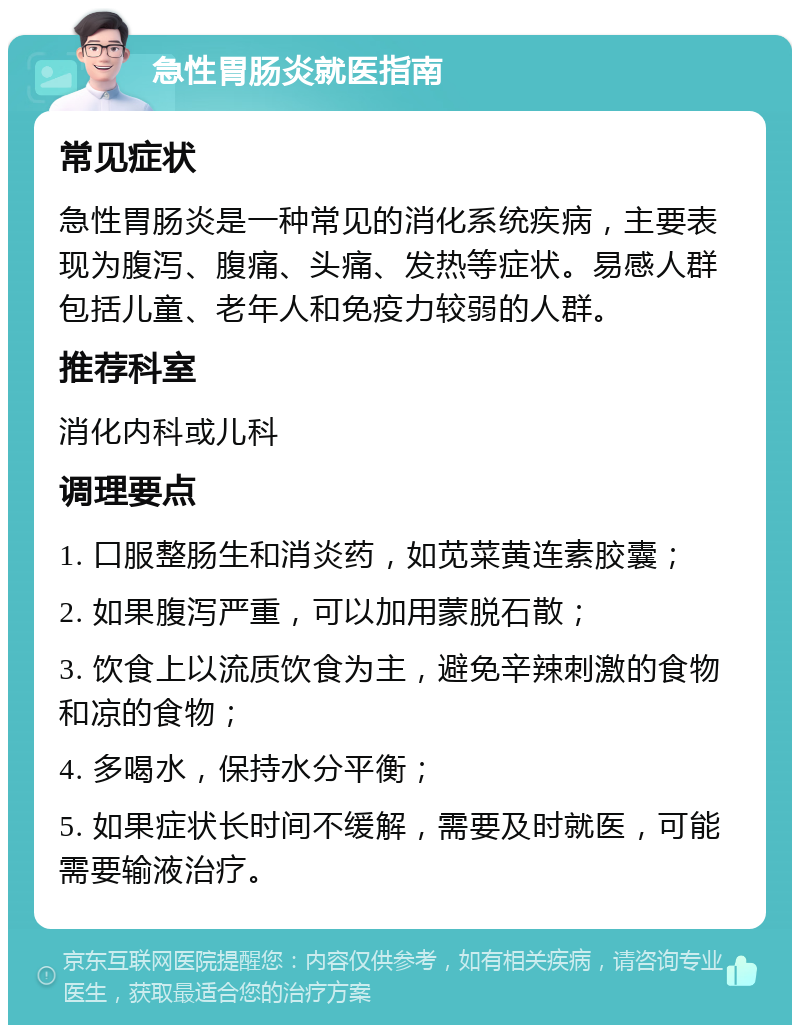 急性胃肠炎就医指南 常见症状 急性胃肠炎是一种常见的消化系统疾病，主要表现为腹泻、腹痛、头痛、发热等症状。易感人群包括儿童、老年人和免疫力较弱的人群。 推荐科室 消化内科或儿科 调理要点 1. 口服整肠生和消炎药，如苋菜黄连素胶囊； 2. 如果腹泻严重，可以加用蒙脱石散； 3. 饮食上以流质饮食为主，避免辛辣刺激的食物和凉的食物； 4. 多喝水，保持水分平衡； 5. 如果症状长时间不缓解，需要及时就医，可能需要输液治疗。