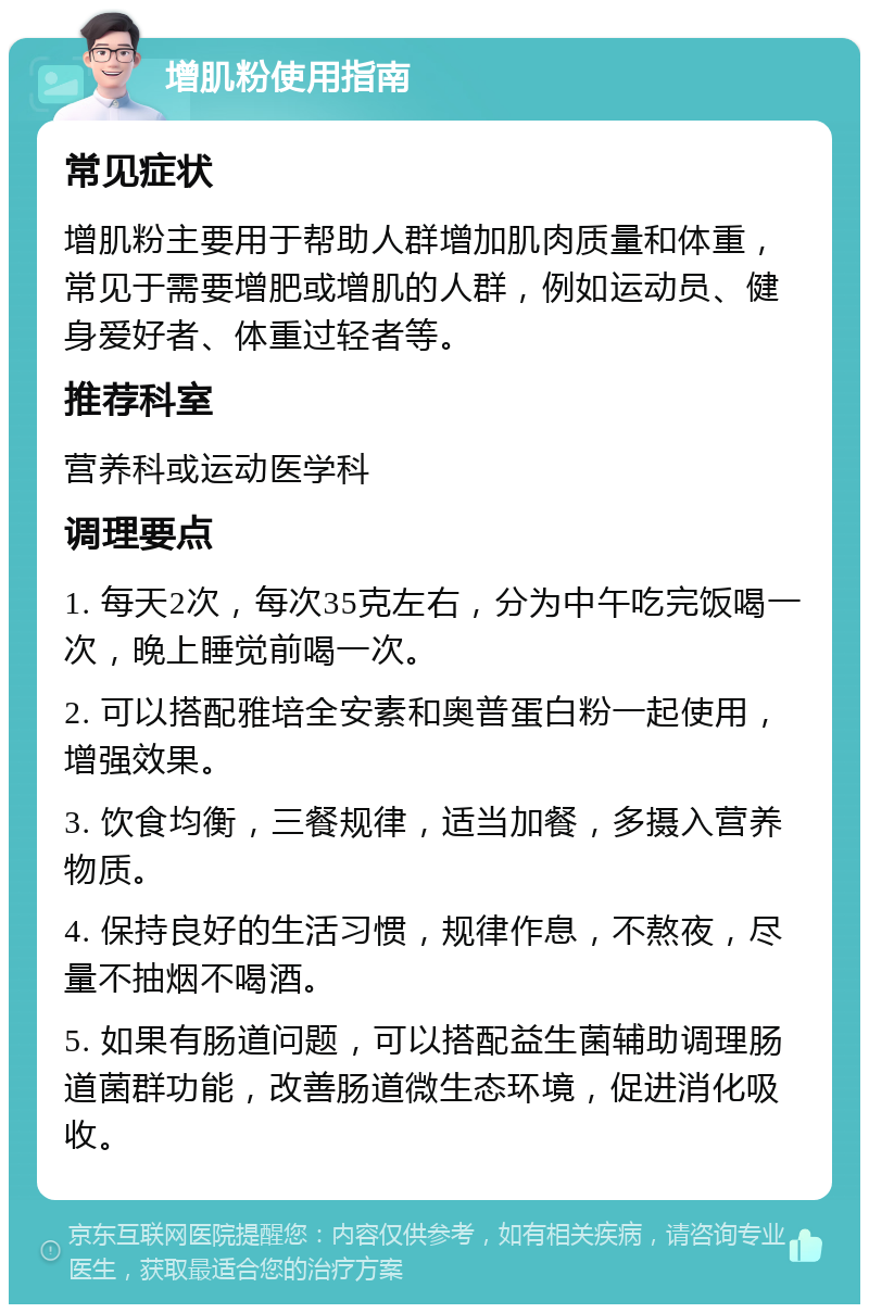 增肌粉使用指南 常见症状 增肌粉主要用于帮助人群增加肌肉质量和体重，常见于需要增肥或增肌的人群，例如运动员、健身爱好者、体重过轻者等。 推荐科室 营养科或运动医学科 调理要点 1. 每天2次，每次35克左右，分为中午吃完饭喝一次，晚上睡觉前喝一次。 2. 可以搭配雅培全安素和奥普蛋白粉一起使用，增强效果。 3. 饮食均衡，三餐规律，适当加餐，多摄入营养物质。 4. 保持良好的生活习惯，规律作息，不熬夜，尽量不抽烟不喝酒。 5. 如果有肠道问题，可以搭配益生菌辅助调理肠道菌群功能，改善肠道微生态环境，促进消化吸收。