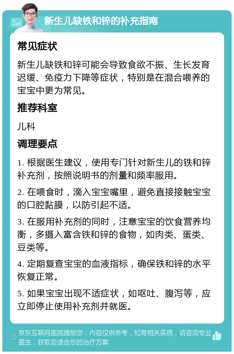 新生儿缺铁和锌的补充指南 常见症状 新生儿缺铁和锌可能会导致食欲不振、生长发育迟缓、免疫力下降等症状，特别是在混合喂养的宝宝中更为常见。 推荐科室 儿科 调理要点 1. 根据医生建议，使用专门针对新生儿的铁和锌补充剂，按照说明书的剂量和频率服用。 2. 在喂食时，滴入宝宝嘴里，避免直接接触宝宝的口腔黏膜，以防引起不适。 3. 在服用补充剂的同时，注意宝宝的饮食营养均衡，多摄入富含铁和锌的食物，如肉类、蛋类、豆类等。 4. 定期复查宝宝的血液指标，确保铁和锌的水平恢复正常。 5. 如果宝宝出现不适症状，如呕吐、腹泻等，应立即停止使用补充剂并就医。