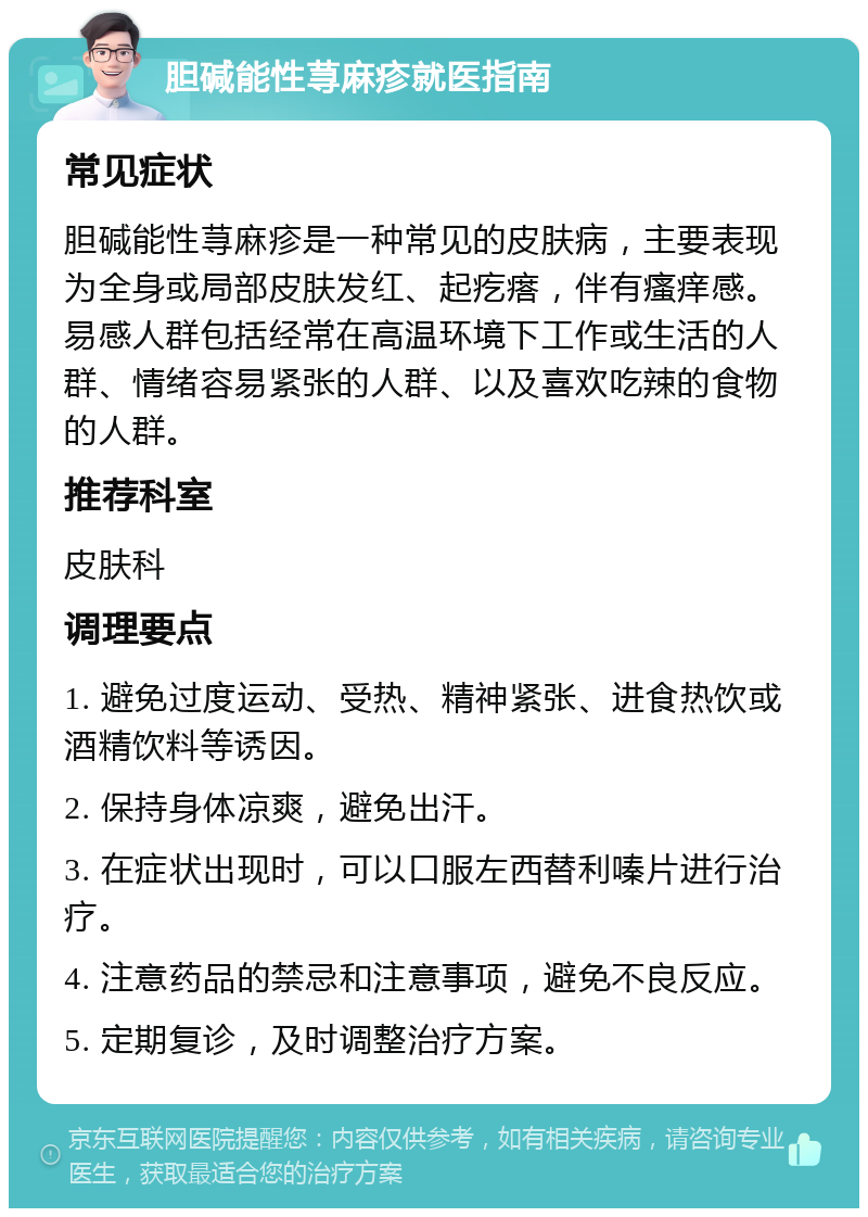 胆碱能性荨麻疹就医指南 常见症状 胆碱能性荨麻疹是一种常见的皮肤病，主要表现为全身或局部皮肤发红、起疙瘩，伴有瘙痒感。易感人群包括经常在高温环境下工作或生活的人群、情绪容易紧张的人群、以及喜欢吃辣的食物的人群。 推荐科室 皮肤科 调理要点 1. 避免过度运动、受热、精神紧张、进食热饮或酒精饮料等诱因。 2. 保持身体凉爽，避免出汗。 3. 在症状出现时，可以口服左西替利嗪片进行治疗。 4. 注意药品的禁忌和注意事项，避免不良反应。 5. 定期复诊，及时调整治疗方案。