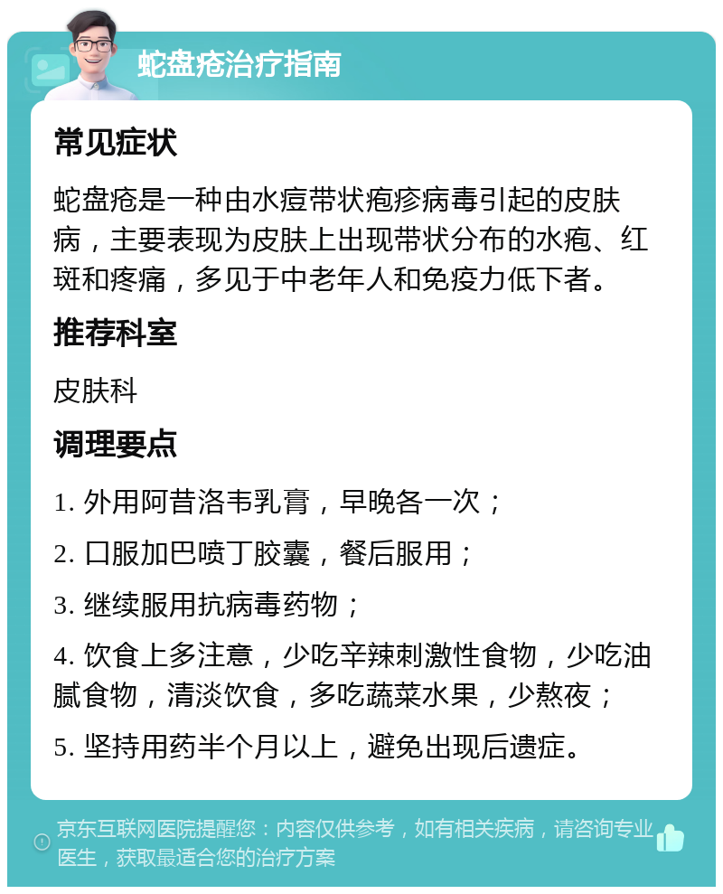 蛇盘疮治疗指南 常见症状 蛇盘疮是一种由水痘带状疱疹病毒引起的皮肤病，主要表现为皮肤上出现带状分布的水疱、红斑和疼痛，多见于中老年人和免疫力低下者。 推荐科室 皮肤科 调理要点 1. 外用阿昔洛韦乳膏，早晚各一次； 2. 口服加巴喷丁胶囊，餐后服用； 3. 继续服用抗病毒药物； 4. 饮食上多注意，少吃辛辣刺激性食物，少吃油腻食物，清淡饮食，多吃蔬菜水果，少熬夜； 5. 坚持用药半个月以上，避免出现后遗症。