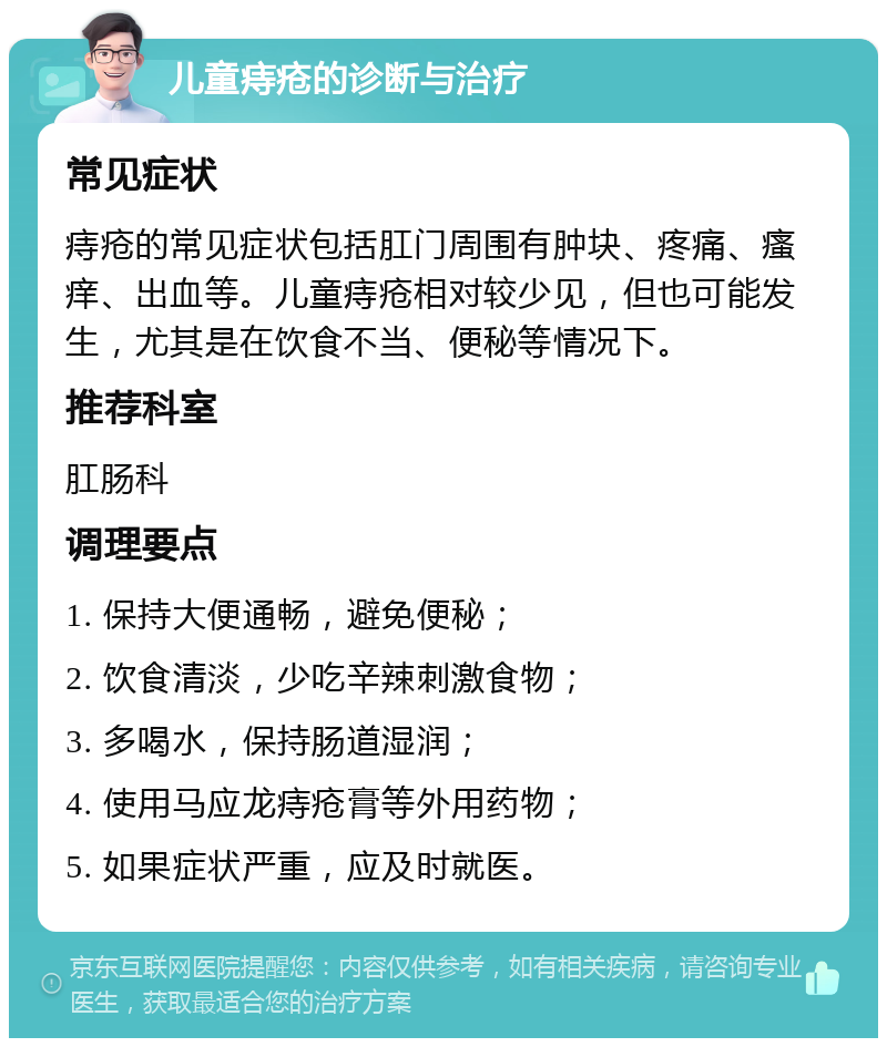 儿童痔疮的诊断与治疗 常见症状 痔疮的常见症状包括肛门周围有肿块、疼痛、瘙痒、出血等。儿童痔疮相对较少见，但也可能发生，尤其是在饮食不当、便秘等情况下。 推荐科室 肛肠科 调理要点 1. 保持大便通畅，避免便秘； 2. 饮食清淡，少吃辛辣刺激食物； 3. 多喝水，保持肠道湿润； 4. 使用马应龙痔疮膏等外用药物； 5. 如果症状严重，应及时就医。