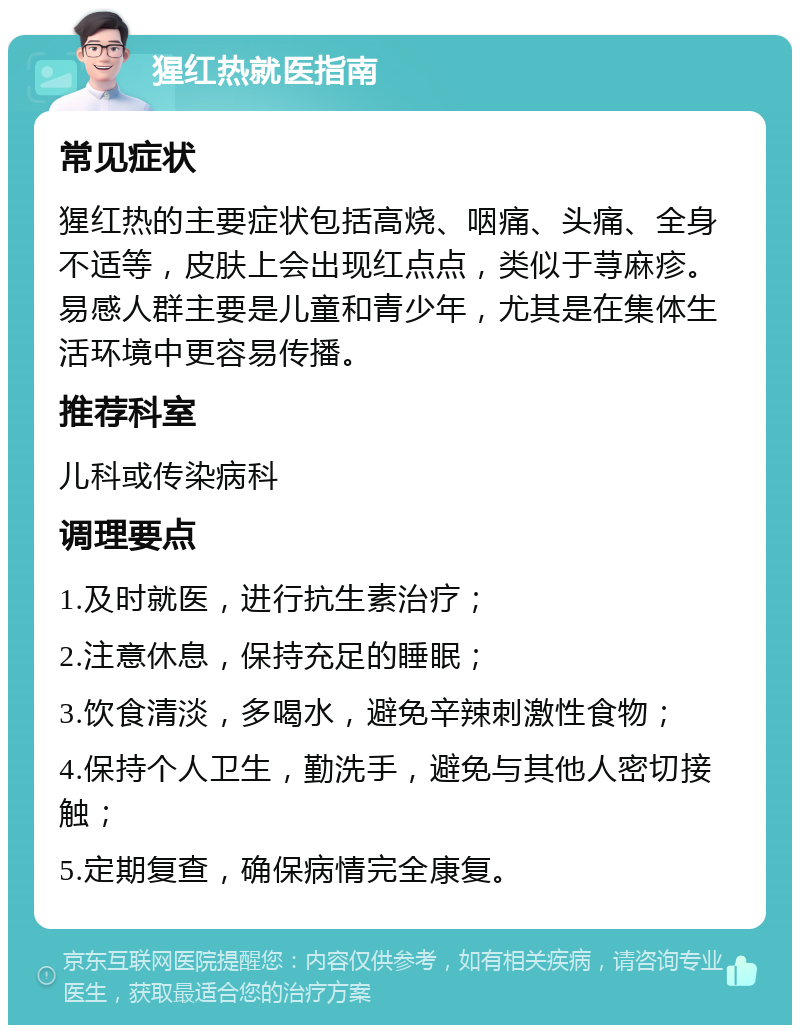 猩红热就医指南 常见症状 猩红热的主要症状包括高烧、咽痛、头痛、全身不适等，皮肤上会出现红点点，类似于荨麻疹。易感人群主要是儿童和青少年，尤其是在集体生活环境中更容易传播。 推荐科室 儿科或传染病科 调理要点 1.及时就医，进行抗生素治疗； 2.注意休息，保持充足的睡眠； 3.饮食清淡，多喝水，避免辛辣刺激性食物； 4.保持个人卫生，勤洗手，避免与其他人密切接触； 5.定期复查，确保病情完全康复。