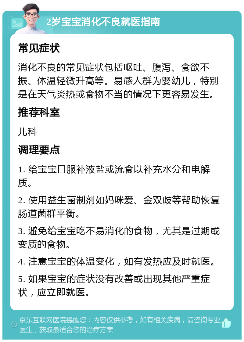 2岁宝宝消化不良就医指南 常见症状 消化不良的常见症状包括呕吐、腹泻、食欲不振、体温轻微升高等。易感人群为婴幼儿，特别是在天气炎热或食物不当的情况下更容易发生。 推荐科室 儿科 调理要点 1. 给宝宝口服补液盐或流食以补充水分和电解质。 2. 使用益生菌制剂如妈咪爱、金双歧等帮助恢复肠道菌群平衡。 3. 避免给宝宝吃不易消化的食物，尤其是过期或变质的食物。 4. 注意宝宝的体温变化，如有发热应及时就医。 5. 如果宝宝的症状没有改善或出现其他严重症状，应立即就医。