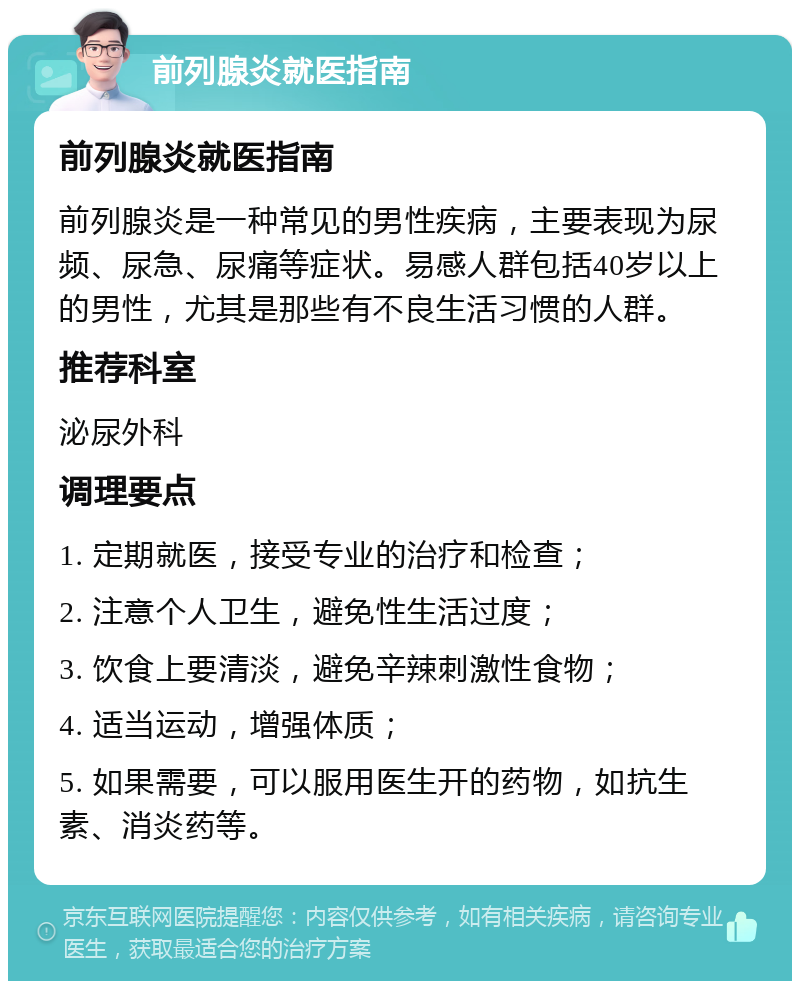 前列腺炎就医指南 前列腺炎就医指南 前列腺炎是一种常见的男性疾病，主要表现为尿频、尿急、尿痛等症状。易感人群包括40岁以上的男性，尤其是那些有不良生活习惯的人群。 推荐科室 泌尿外科 调理要点 1. 定期就医，接受专业的治疗和检查； 2. 注意个人卫生，避免性生活过度； 3. 饮食上要清淡，避免辛辣刺激性食物； 4. 适当运动，增强体质； 5. 如果需要，可以服用医生开的药物，如抗生素、消炎药等。