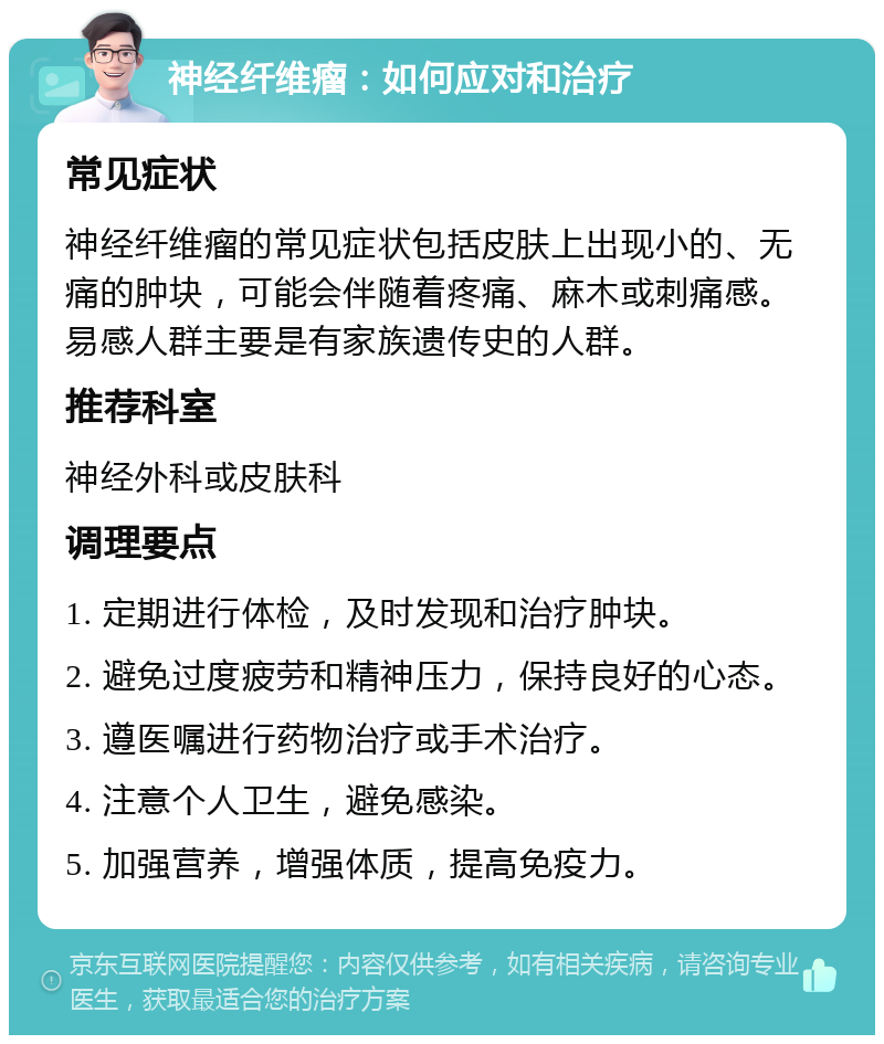 神经纤维瘤：如何应对和治疗 常见症状 神经纤维瘤的常见症状包括皮肤上出现小的、无痛的肿块，可能会伴随着疼痛、麻木或刺痛感。易感人群主要是有家族遗传史的人群。 推荐科室 神经外科或皮肤科 调理要点 1. 定期进行体检，及时发现和治疗肿块。 2. 避免过度疲劳和精神压力，保持良好的心态。 3. 遵医嘱进行药物治疗或手术治疗。 4. 注意个人卫生，避免感染。 5. 加强营养，增强体质，提高免疫力。