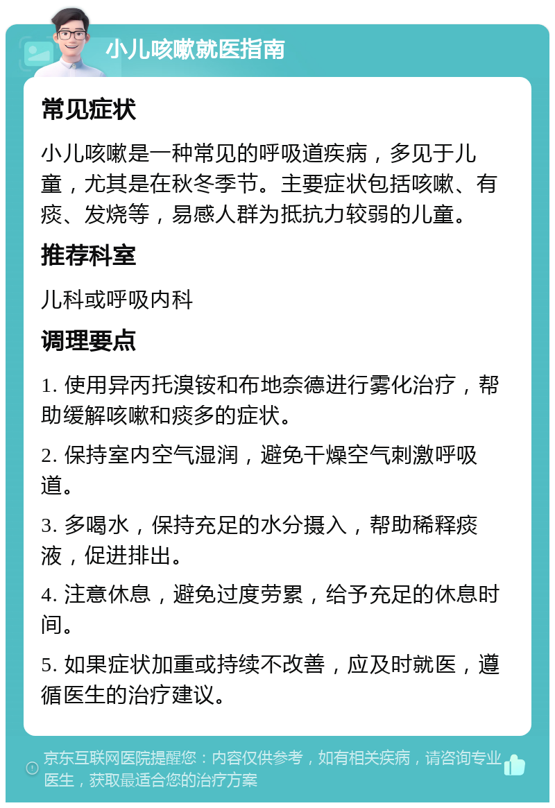 小儿咳嗽就医指南 常见症状 小儿咳嗽是一种常见的呼吸道疾病，多见于儿童，尤其是在秋冬季节。主要症状包括咳嗽、有痰、发烧等，易感人群为抵抗力较弱的儿童。 推荐科室 儿科或呼吸内科 调理要点 1. 使用异丙托溴铵和布地奈德进行雾化治疗，帮助缓解咳嗽和痰多的症状。 2. 保持室内空气湿润，避免干燥空气刺激呼吸道。 3. 多喝水，保持充足的水分摄入，帮助稀释痰液，促进排出。 4. 注意休息，避免过度劳累，给予充足的休息时间。 5. 如果症状加重或持续不改善，应及时就医，遵循医生的治疗建议。