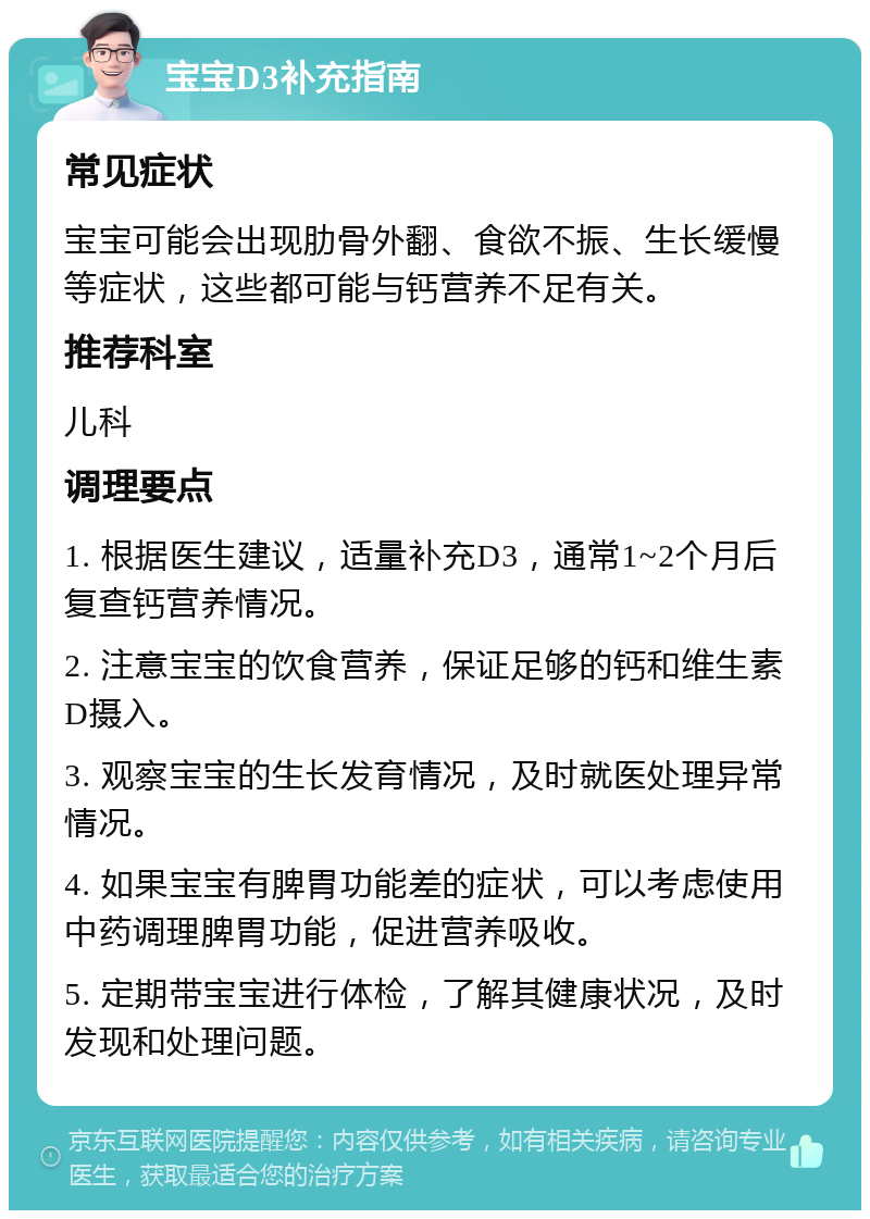 宝宝D3补充指南 常见症状 宝宝可能会出现肋骨外翻、食欲不振、生长缓慢等症状，这些都可能与钙营养不足有关。 推荐科室 儿科 调理要点 1. 根据医生建议，适量补充D3，通常1~2个月后复查钙营养情况。 2. 注意宝宝的饮食营养，保证足够的钙和维生素D摄入。 3. 观察宝宝的生长发育情况，及时就医处理异常情况。 4. 如果宝宝有脾胃功能差的症状，可以考虑使用中药调理脾胃功能，促进营养吸收。 5. 定期带宝宝进行体检，了解其健康状况，及时发现和处理问题。