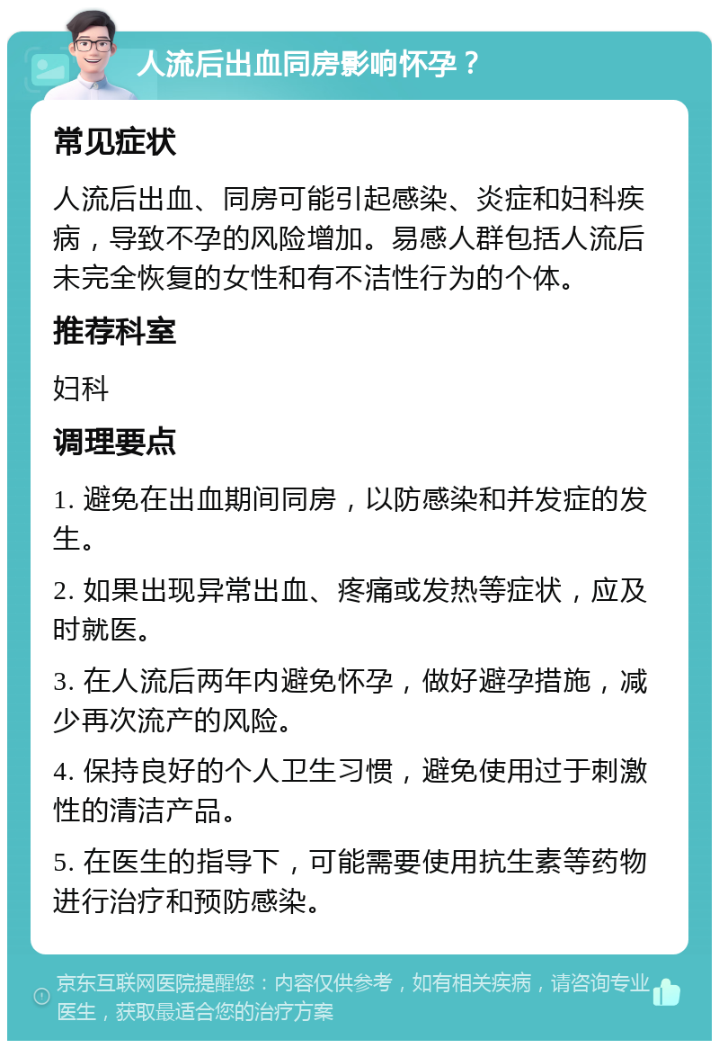 人流后出血同房影响怀孕？ 常见症状 人流后出血、同房可能引起感染、炎症和妇科疾病，导致不孕的风险增加。易感人群包括人流后未完全恢复的女性和有不洁性行为的个体。 推荐科室 妇科 调理要点 1. 避免在出血期间同房，以防感染和并发症的发生。 2. 如果出现异常出血、疼痛或发热等症状，应及时就医。 3. 在人流后两年内避免怀孕，做好避孕措施，减少再次流产的风险。 4. 保持良好的个人卫生习惯，避免使用过于刺激性的清洁产品。 5. 在医生的指导下，可能需要使用抗生素等药物进行治疗和预防感染。