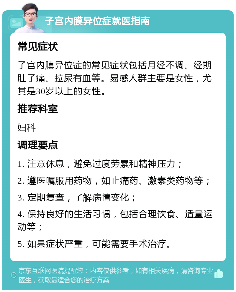 子宫内膜异位症就医指南 常见症状 子宫内膜异位症的常见症状包括月经不调、经期肚子痛、拉尿有血等。易感人群主要是女性，尤其是30岁以上的女性。 推荐科室 妇科 调理要点 1. 注意休息，避免过度劳累和精神压力； 2. 遵医嘱服用药物，如止痛药、激素类药物等； 3. 定期复查，了解病情变化； 4. 保持良好的生活习惯，包括合理饮食、适量运动等； 5. 如果症状严重，可能需要手术治疗。