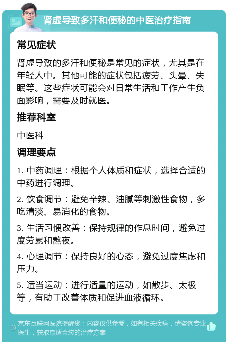 肾虚导致多汗和便秘的中医治疗指南 常见症状 肾虚导致的多汗和便秘是常见的症状，尤其是在年轻人中。其他可能的症状包括疲劳、头晕、失眠等。这些症状可能会对日常生活和工作产生负面影响，需要及时就医。 推荐科室 中医科 调理要点 1. 中药调理：根据个人体质和症状，选择合适的中药进行调理。 2. 饮食调节：避免辛辣、油腻等刺激性食物，多吃清淡、易消化的食物。 3. 生活习惯改善：保持规律的作息时间，避免过度劳累和熬夜。 4. 心理调节：保持良好的心态，避免过度焦虑和压力。 5. 适当运动：进行适量的运动，如散步、太极等，有助于改善体质和促进血液循环。