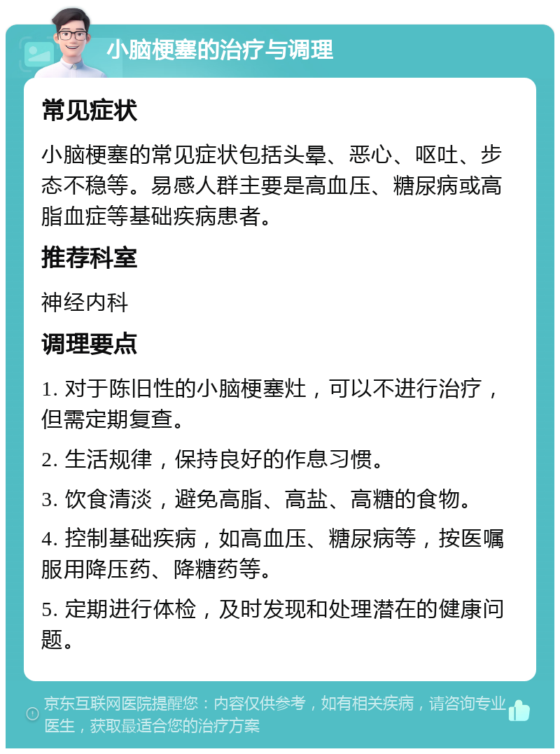 小脑梗塞的治疗与调理 常见症状 小脑梗塞的常见症状包括头晕、恶心、呕吐、步态不稳等。易感人群主要是高血压、糖尿病或高脂血症等基础疾病患者。 推荐科室 神经内科 调理要点 1. 对于陈旧性的小脑梗塞灶，可以不进行治疗，但需定期复查。 2. 生活规律，保持良好的作息习惯。 3. 饮食清淡，避免高脂、高盐、高糖的食物。 4. 控制基础疾病，如高血压、糖尿病等，按医嘱服用降压药、降糖药等。 5. 定期进行体检，及时发现和处理潜在的健康问题。