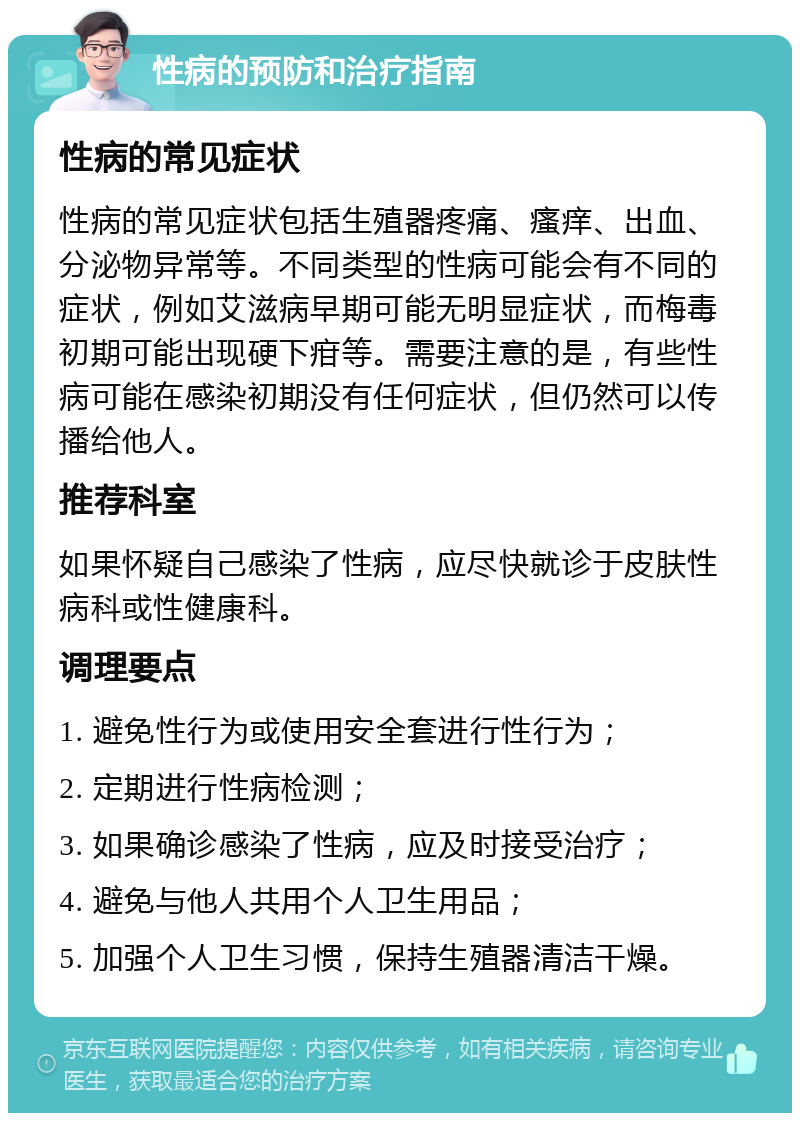 性病的预防和治疗指南 性病的常见症状 性病的常见症状包括生殖器疼痛、瘙痒、出血、分泌物异常等。不同类型的性病可能会有不同的症状，例如艾滋病早期可能无明显症状，而梅毒初期可能出现硬下疳等。需要注意的是，有些性病可能在感染初期没有任何症状，但仍然可以传播给他人。 推荐科室 如果怀疑自己感染了性病，应尽快就诊于皮肤性病科或性健康科。 调理要点 1. 避免性行为或使用安全套进行性行为； 2. 定期进行性病检测； 3. 如果确诊感染了性病，应及时接受治疗； 4. 避免与他人共用个人卫生用品； 5. 加强个人卫生习惯，保持生殖器清洁干燥。