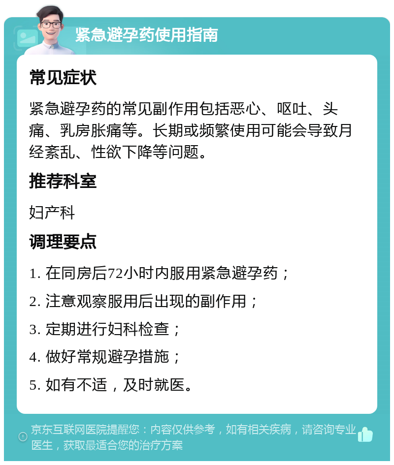 紧急避孕药使用指南 常见症状 紧急避孕药的常见副作用包括恶心、呕吐、头痛、乳房胀痛等。长期或频繁使用可能会导致月经紊乱、性欲下降等问题。 推荐科室 妇产科 调理要点 1. 在同房后72小时内服用紧急避孕药； 2. 注意观察服用后出现的副作用； 3. 定期进行妇科检查； 4. 做好常规避孕措施； 5. 如有不适，及时就医。