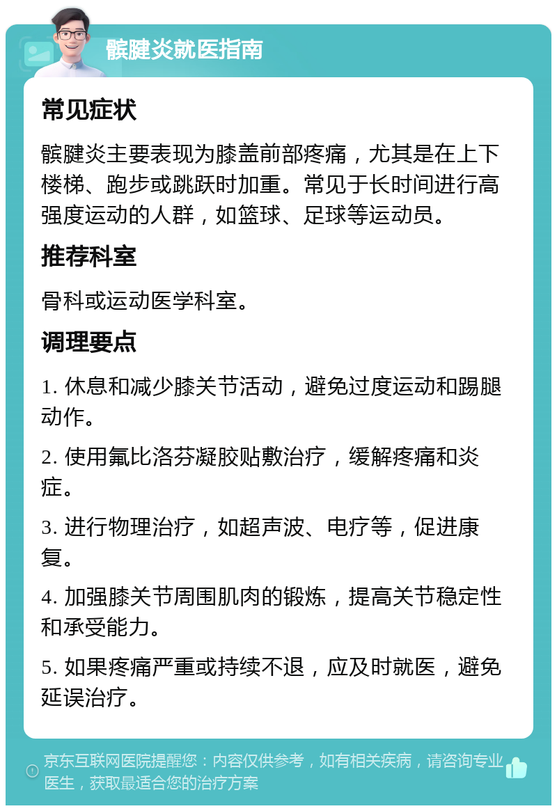 髌腱炎就医指南 常见症状 髌腱炎主要表现为膝盖前部疼痛，尤其是在上下楼梯、跑步或跳跃时加重。常见于长时间进行高强度运动的人群，如篮球、足球等运动员。 推荐科室 骨科或运动医学科室。 调理要点 1. 休息和减少膝关节活动，避免过度运动和踢腿动作。 2. 使用氟比洛芬凝胶贴敷治疗，缓解疼痛和炎症。 3. 进行物理治疗，如超声波、电疗等，促进康复。 4. 加强膝关节周围肌肉的锻炼，提高关节稳定性和承受能力。 5. 如果疼痛严重或持续不退，应及时就医，避免延误治疗。