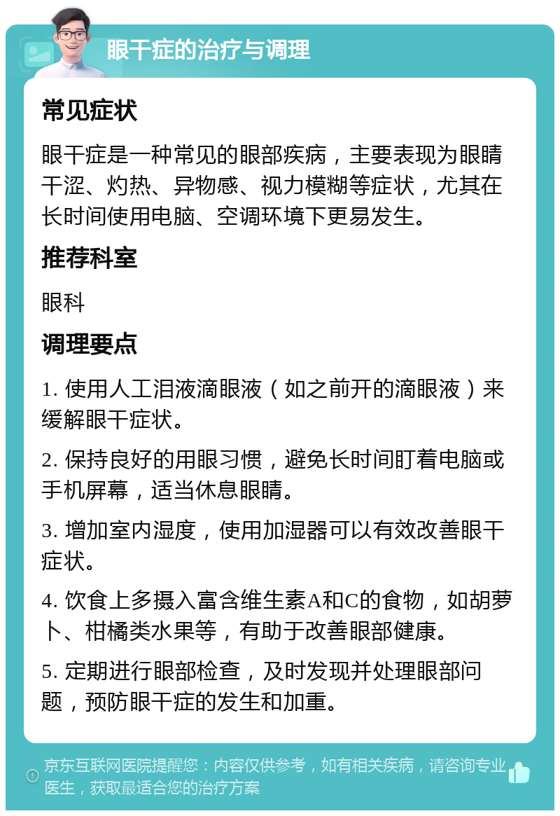 眼干症的治疗与调理 常见症状 眼干症是一种常见的眼部疾病，主要表现为眼睛干涩、灼热、异物感、视力模糊等症状，尤其在长时间使用电脑、空调环境下更易发生。 推荐科室 眼科 调理要点 1. 使用人工泪液滴眼液（如之前开的滴眼液）来缓解眼干症状。 2. 保持良好的用眼习惯，避免长时间盯着电脑或手机屏幕，适当休息眼睛。 3. 增加室内湿度，使用加湿器可以有效改善眼干症状。 4. 饮食上多摄入富含维生素A和C的食物，如胡萝卜、柑橘类水果等，有助于改善眼部健康。 5. 定期进行眼部检查，及时发现并处理眼部问题，预防眼干症的发生和加重。