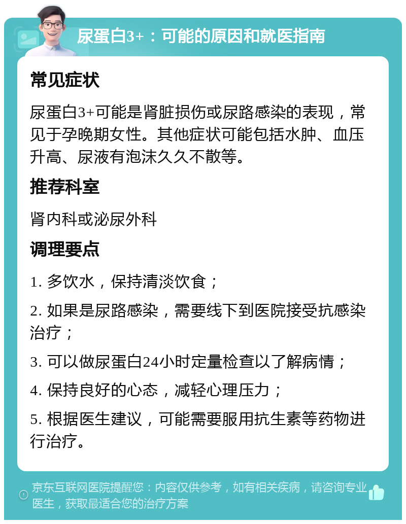 尿蛋白3+：可能的原因和就医指南 常见症状 尿蛋白3+可能是肾脏损伤或尿路感染的表现，常见于孕晚期女性。其他症状可能包括水肿、血压升高、尿液有泡沫久久不散等。 推荐科室 肾内科或泌尿外科 调理要点 1. 多饮水，保持清淡饮食； 2. 如果是尿路感染，需要线下到医院接受抗感染治疗； 3. 可以做尿蛋白24小时定量检查以了解病情； 4. 保持良好的心态，减轻心理压力； 5. 根据医生建议，可能需要服用抗生素等药物进行治疗。