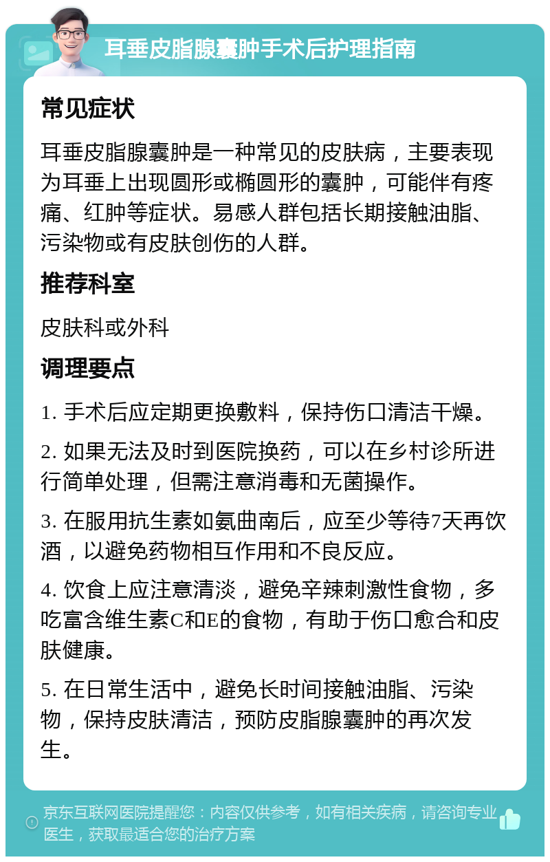 耳垂皮脂腺囊肿手术后护理指南 常见症状 耳垂皮脂腺囊肿是一种常见的皮肤病，主要表现为耳垂上出现圆形或椭圆形的囊肿，可能伴有疼痛、红肿等症状。易感人群包括长期接触油脂、污染物或有皮肤创伤的人群。 推荐科室 皮肤科或外科 调理要点 1. 手术后应定期更换敷料，保持伤口清洁干燥。 2. 如果无法及时到医院换药，可以在乡村诊所进行简单处理，但需注意消毒和无菌操作。 3. 在服用抗生素如氨曲南后，应至少等待7天再饮酒，以避免药物相互作用和不良反应。 4. 饮食上应注意清淡，避免辛辣刺激性食物，多吃富含维生素C和E的食物，有助于伤口愈合和皮肤健康。 5. 在日常生活中，避免长时间接触油脂、污染物，保持皮肤清洁，预防皮脂腺囊肿的再次发生。