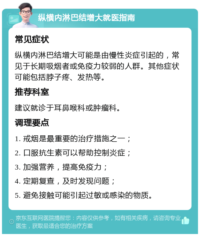 纵横内淋巴结增大就医指南 常见症状 纵横内淋巴结增大可能是由慢性炎症引起的，常见于长期吸烟者或免疫力较弱的人群。其他症状可能包括脖子疼、发热等。 推荐科室 建议就诊于耳鼻喉科或肿瘤科。 调理要点 1. 戒烟是最重要的治疗措施之一； 2. 口服抗生素可以帮助控制炎症； 3. 加强营养，提高免疫力； 4. 定期复查，及时发现问题； 5. 避免接触可能引起过敏或感染的物质。