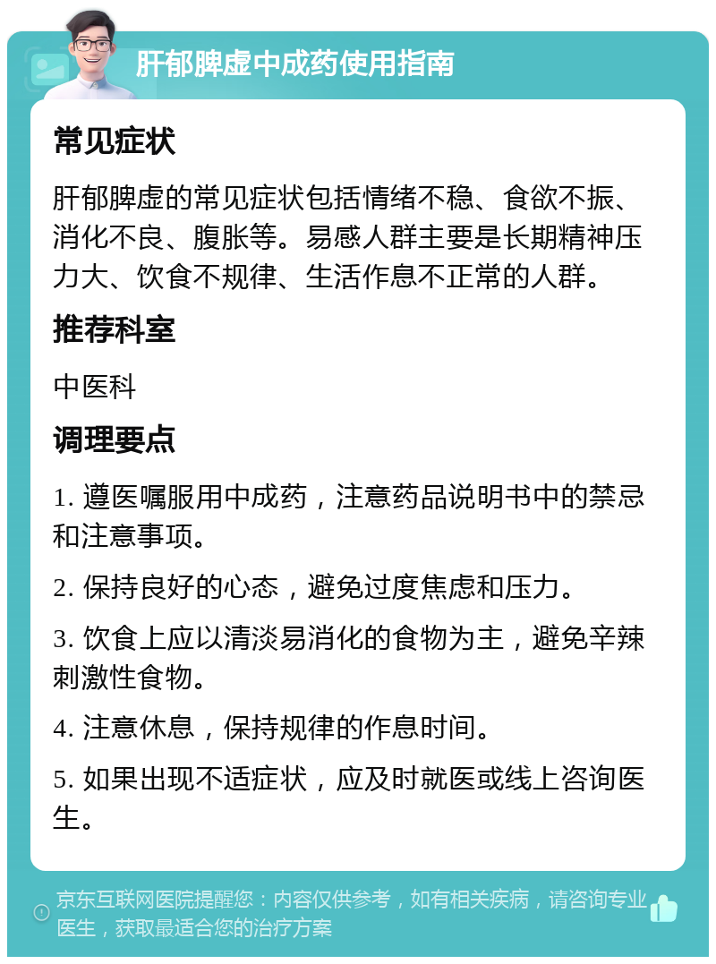 肝郁脾虚中成药使用指南 常见症状 肝郁脾虚的常见症状包括情绪不稳、食欲不振、消化不良、腹胀等。易感人群主要是长期精神压力大、饮食不规律、生活作息不正常的人群。 推荐科室 中医科 调理要点 1. 遵医嘱服用中成药，注意药品说明书中的禁忌和注意事项。 2. 保持良好的心态，避免过度焦虑和压力。 3. 饮食上应以清淡易消化的食物为主，避免辛辣刺激性食物。 4. 注意休息，保持规律的作息时间。 5. 如果出现不适症状，应及时就医或线上咨询医生。