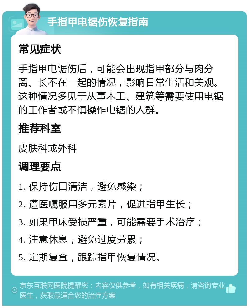 手指甲电锯伤恢复指南 常见症状 手指甲电锯伤后，可能会出现指甲部分与肉分离、长不在一起的情况，影响日常生活和美观。这种情况多见于从事木工、建筑等需要使用电锯的工作者或不慎操作电锯的人群。 推荐科室 皮肤科或外科 调理要点 1. 保持伤口清洁，避免感染； 2. 遵医嘱服用多元素片，促进指甲生长； 3. 如果甲床受损严重，可能需要手术治疗； 4. 注意休息，避免过度劳累； 5. 定期复查，跟踪指甲恢复情况。