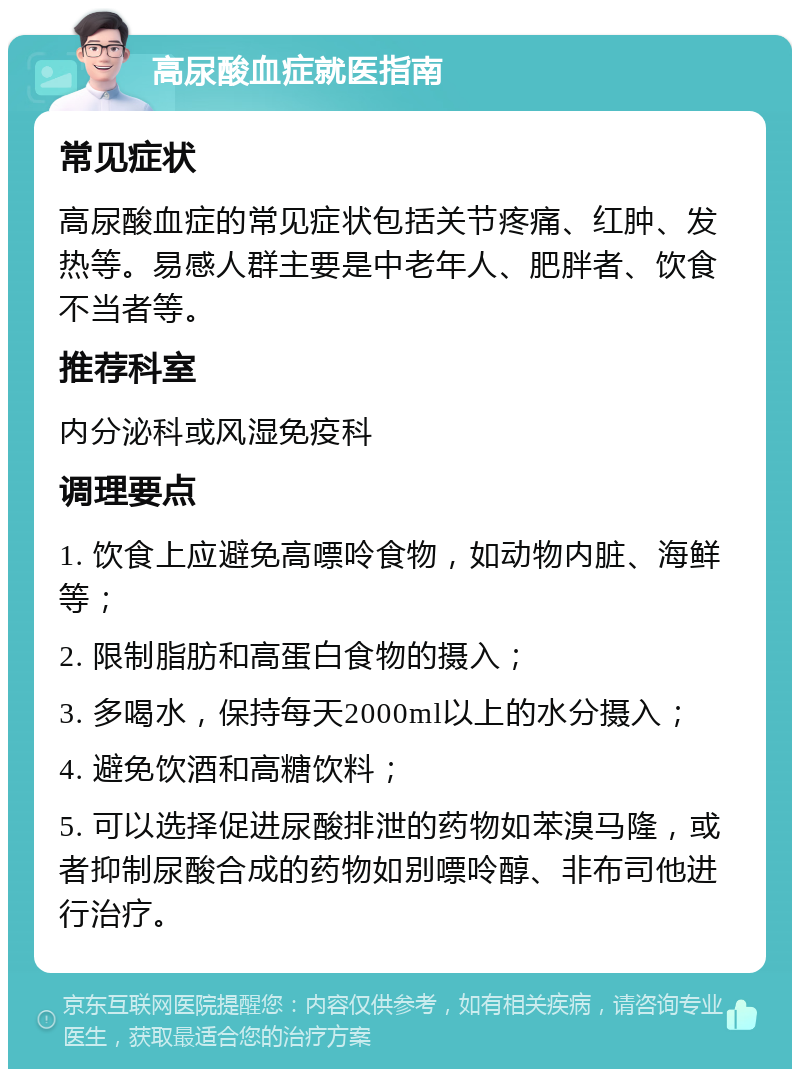 高尿酸血症就医指南 常见症状 高尿酸血症的常见症状包括关节疼痛、红肿、发热等。易感人群主要是中老年人、肥胖者、饮食不当者等。 推荐科室 内分泌科或风湿免疫科 调理要点 1. 饮食上应避免高嘌呤食物，如动物内脏、海鲜等； 2. 限制脂肪和高蛋白食物的摄入； 3. 多喝水，保持每天2000ml以上的水分摄入； 4. 避免饮酒和高糖饮料； 5. 可以选择促进尿酸排泄的药物如苯溴马隆，或者抑制尿酸合成的药物如别嘌呤醇、非布司他进行治疗。