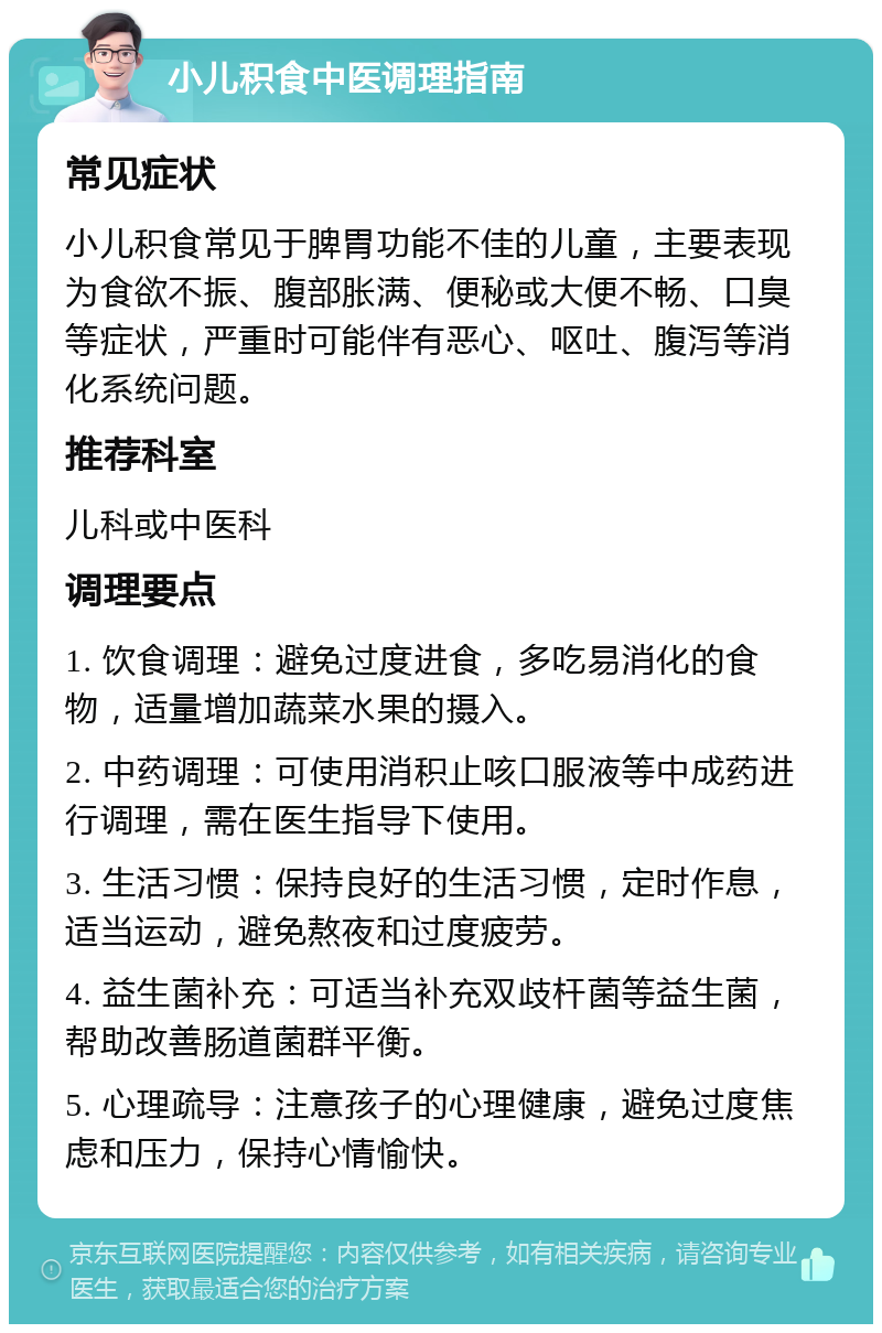 小儿积食中医调理指南 常见症状 小儿积食常见于脾胃功能不佳的儿童，主要表现为食欲不振、腹部胀满、便秘或大便不畅、口臭等症状，严重时可能伴有恶心、呕吐、腹泻等消化系统问题。 推荐科室 儿科或中医科 调理要点 1. 饮食调理：避免过度进食，多吃易消化的食物，适量增加蔬菜水果的摄入。 2. 中药调理：可使用消积止咳口服液等中成药进行调理，需在医生指导下使用。 3. 生活习惯：保持良好的生活习惯，定时作息，适当运动，避免熬夜和过度疲劳。 4. 益生菌补充：可适当补充双歧杆菌等益生菌，帮助改善肠道菌群平衡。 5. 心理疏导：注意孩子的心理健康，避免过度焦虑和压力，保持心情愉快。