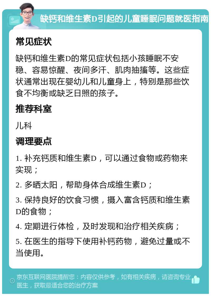 缺钙和维生素D引起的儿童睡眠问题就医指南 常见症状 缺钙和维生素D的常见症状包括小孩睡眠不安稳、容易惊醒、夜间多汗、肌肉抽搐等。这些症状通常出现在婴幼儿和儿童身上，特别是那些饮食不均衡或缺乏日照的孩子。 推荐科室 儿科 调理要点 1. 补充钙质和维生素D，可以通过食物或药物来实现； 2. 多晒太阳，帮助身体合成维生素D； 3. 保持良好的饮食习惯，摄入富含钙质和维生素D的食物； 4. 定期进行体检，及时发现和治疗相关疾病； 5. 在医生的指导下使用补钙药物，避免过量或不当使用。