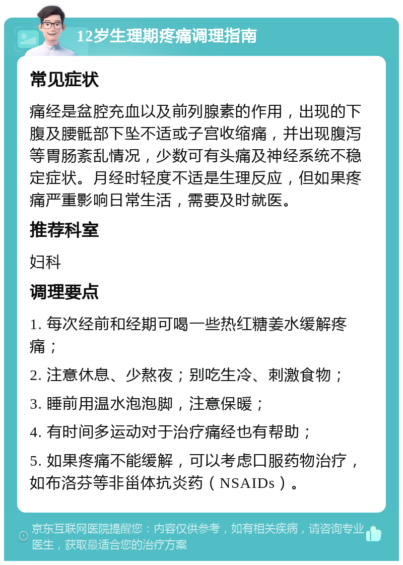 12岁生理期疼痛调理指南 常见症状 痛经是盆腔充血以及前列腺素的作用，出现的下腹及腰骶部下坠不适或子宫收缩痛，并出现腹泻等胃肠紊乱情况，少数可有头痛及神经系统不稳定症状。月经时轻度不适是生理反应，但如果疼痛严重影响日常生活，需要及时就医。 推荐科室 妇科 调理要点 1. 每次经前和经期可喝一些热红糖姜水缓解疼痛； 2. 注意休息、少熬夜；别吃生冷、刺激食物； 3. 睡前用温水泡泡脚，注意保暖； 4. 有时间多运动对于治疗痛经也有帮助； 5. 如果疼痛不能缓解，可以考虑口服药物治疗，如布洛芬等非甾体抗炎药（NSAIDs）。