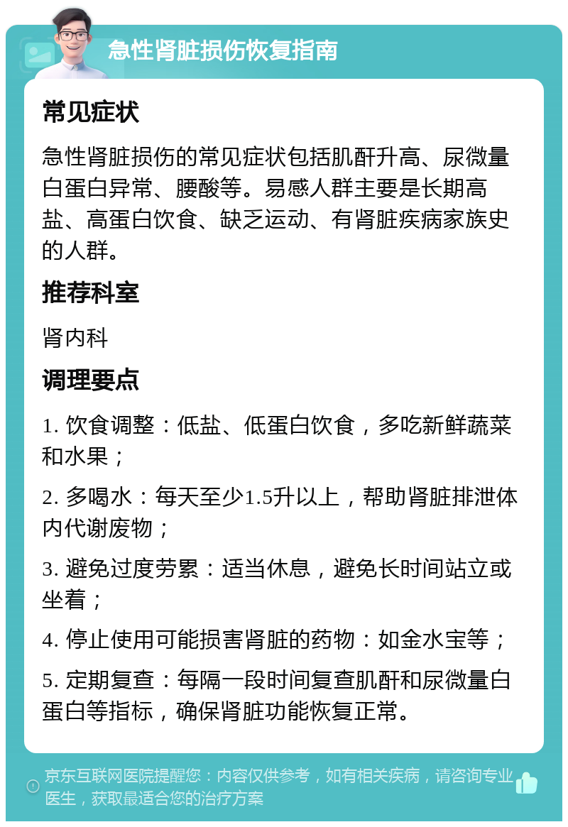 急性肾脏损伤恢复指南 常见症状 急性肾脏损伤的常见症状包括肌酐升高、尿微量白蛋白异常、腰酸等。易感人群主要是长期高盐、高蛋白饮食、缺乏运动、有肾脏疾病家族史的人群。 推荐科室 肾内科 调理要点 1. 饮食调整：低盐、低蛋白饮食，多吃新鲜蔬菜和水果； 2. 多喝水：每天至少1.5升以上，帮助肾脏排泄体内代谢废物； 3. 避免过度劳累：适当休息，避免长时间站立或坐着； 4. 停止使用可能损害肾脏的药物：如金水宝等； 5. 定期复查：每隔一段时间复查肌酐和尿微量白蛋白等指标，确保肾脏功能恢复正常。