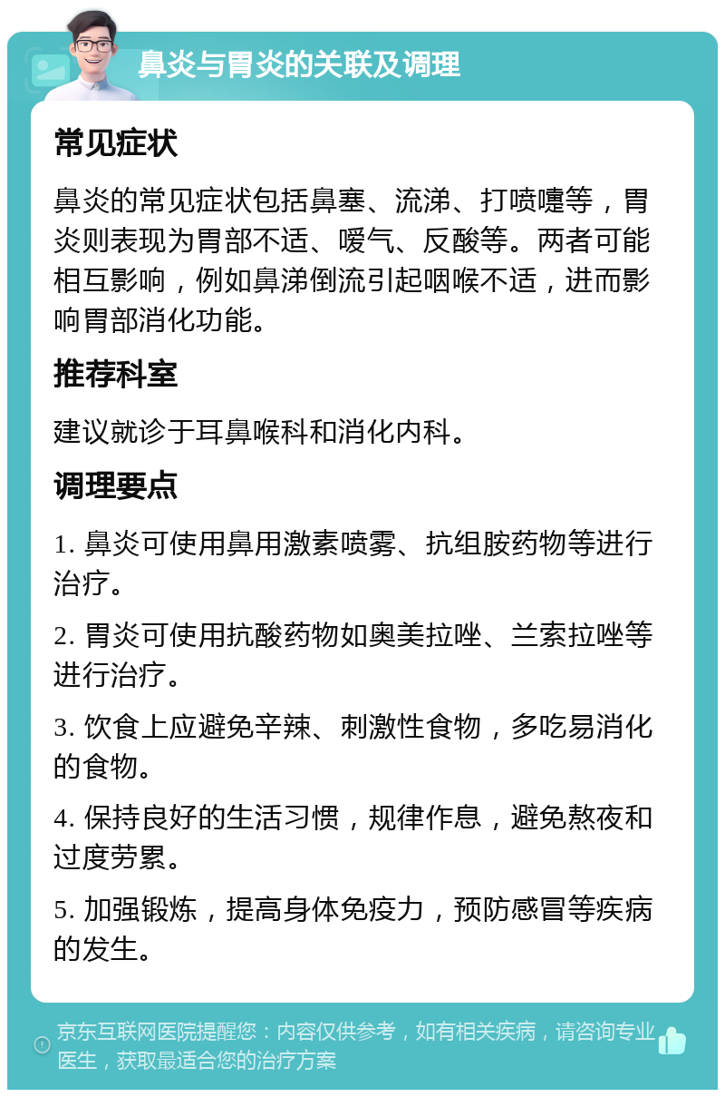 鼻炎与胃炎的关联及调理 常见症状 鼻炎的常见症状包括鼻塞、流涕、打喷嚏等，胃炎则表现为胃部不适、嗳气、反酸等。两者可能相互影响，例如鼻涕倒流引起咽喉不适，进而影响胃部消化功能。 推荐科室 建议就诊于耳鼻喉科和消化内科。 调理要点 1. 鼻炎可使用鼻用激素喷雾、抗组胺药物等进行治疗。 2. 胃炎可使用抗酸药物如奥美拉唑、兰索拉唑等进行治疗。 3. 饮食上应避免辛辣、刺激性食物，多吃易消化的食物。 4. 保持良好的生活习惯，规律作息，避免熬夜和过度劳累。 5. 加强锻炼，提高身体免疫力，预防感冒等疾病的发生。