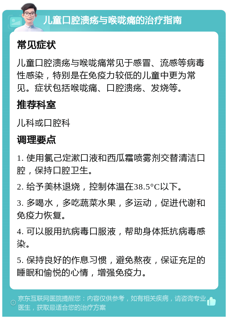 儿童口腔溃疡与喉咙痛的治疗指南 常见症状 儿童口腔溃疡与喉咙痛常见于感冒、流感等病毒性感染，特别是在免疫力较低的儿童中更为常见。症状包括喉咙痛、口腔溃疡、发烧等。 推荐科室 儿科或口腔科 调理要点 1. 使用氯己定漱口液和西瓜霜喷雾剂交替清洁口腔，保持口腔卫生。 2. 给予美林退烧，控制体温在38.5°C以下。 3. 多喝水，多吃蔬菜水果，多运动，促进代谢和免疫力恢复。 4. 可以服用抗病毒口服液，帮助身体抵抗病毒感染。 5. 保持良好的作息习惯，避免熬夜，保证充足的睡眠和愉悦的心情，增强免疫力。