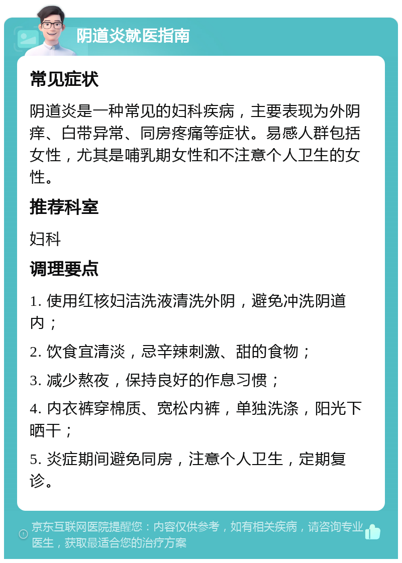 阴道炎就医指南 常见症状 阴道炎是一种常见的妇科疾病，主要表现为外阴痒、白带异常、同房疼痛等症状。易感人群包括女性，尤其是哺乳期女性和不注意个人卫生的女性。 推荐科室 妇科 调理要点 1. 使用红核妇洁洗液清洗外阴，避免冲洗阴道内； 2. 饮食宜清淡，忌辛辣刺激、甜的食物； 3. 减少熬夜，保持良好的作息习惯； 4. 内衣裤穿棉质、宽松内裤，单独洗涤，阳光下晒干； 5. 炎症期间避免同房，注意个人卫生，定期复诊。