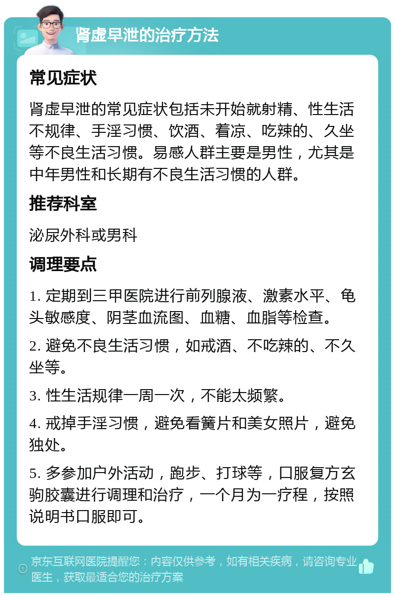 肾虚早泄的治疗方法 常见症状 肾虚早泄的常见症状包括未开始就射精、性生活不规律、手淫习惯、饮酒、着凉、吃辣的、久坐等不良生活习惯。易感人群主要是男性，尤其是中年男性和长期有不良生活习惯的人群。 推荐科室 泌尿外科或男科 调理要点 1. 定期到三甲医院进行前列腺液、激素水平、龟头敏感度、阴茎血流图、血糖、血脂等检查。 2. 避免不良生活习惯，如戒酒、不吃辣的、不久坐等。 3. 性生活规律一周一次，不能太频繁。 4. 戒掉手淫习惯，避免看簧片和美女照片，避免独处。 5. 多参加户外活动，跑步、打球等，口服复方玄驹胶囊进行调理和治疗，一个月为一疗程，按照说明书口服即可。