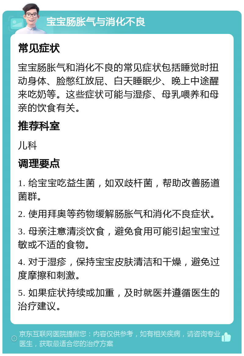 宝宝肠胀气与消化不良 常见症状 宝宝肠胀气和消化不良的常见症状包括睡觉时扭动身体、脸憋红放屁、白天睡眠少、晚上中途醒来吃奶等。这些症状可能与湿疹、母乳喂养和母亲的饮食有关。 推荐科室 儿科 调理要点 1. 给宝宝吃益生菌，如双歧杆菌，帮助改善肠道菌群。 2. 使用拜奥等药物缓解肠胀气和消化不良症状。 3. 母亲注意清淡饮食，避免食用可能引起宝宝过敏或不适的食物。 4. 对于湿疹，保持宝宝皮肤清洁和干燥，避免过度摩擦和刺激。 5. 如果症状持续或加重，及时就医并遵循医生的治疗建议。