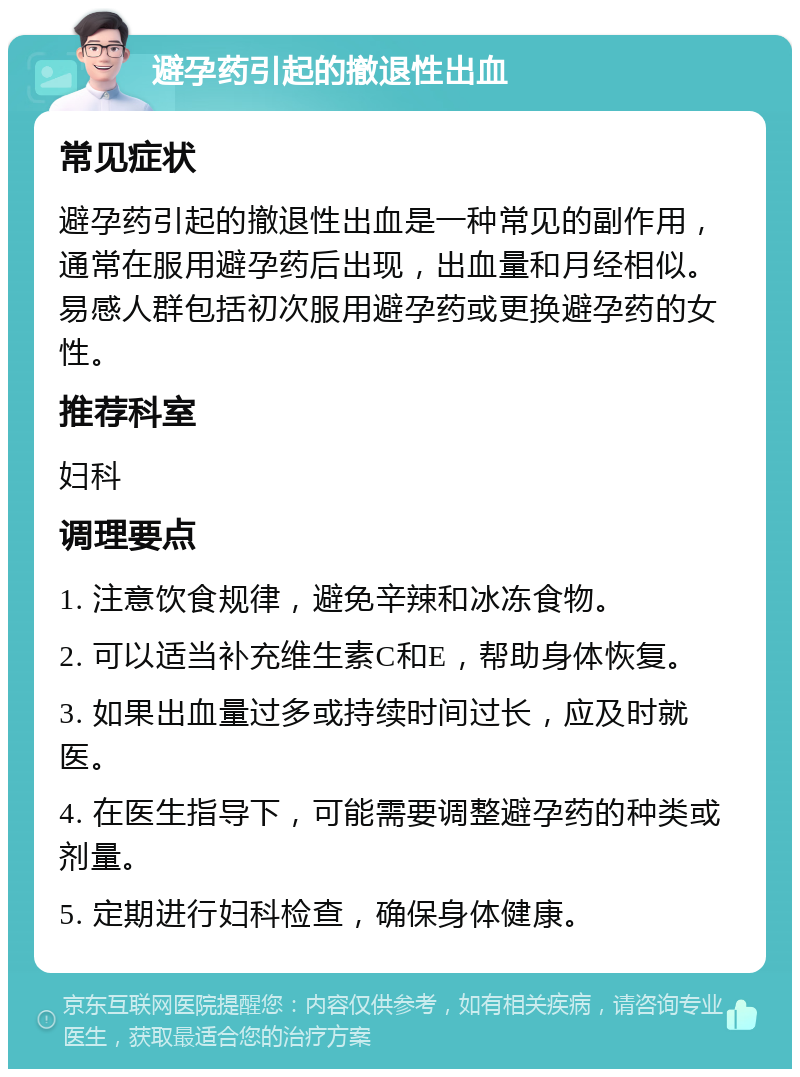 避孕药引起的撤退性出血 常见症状 避孕药引起的撤退性出血是一种常见的副作用，通常在服用避孕药后出现，出血量和月经相似。易感人群包括初次服用避孕药或更换避孕药的女性。 推荐科室 妇科 调理要点 1. 注意饮食规律，避免辛辣和冰冻食物。 2. 可以适当补充维生素C和E，帮助身体恢复。 3. 如果出血量过多或持续时间过长，应及时就医。 4. 在医生指导下，可能需要调整避孕药的种类或剂量。 5. 定期进行妇科检查，确保身体健康。