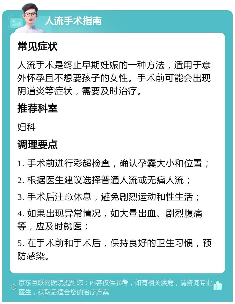 人流手术指南 常见症状 人流手术是终止早期妊娠的一种方法，适用于意外怀孕且不想要孩子的女性。手术前可能会出现阴道炎等症状，需要及时治疗。 推荐科室 妇科 调理要点 1. 手术前进行彩超检查，确认孕囊大小和位置； 2. 根据医生建议选择普通人流或无痛人流； 3. 手术后注意休息，避免剧烈运动和性生活； 4. 如果出现异常情况，如大量出血、剧烈腹痛等，应及时就医； 5. 在手术前和手术后，保持良好的卫生习惯，预防感染。