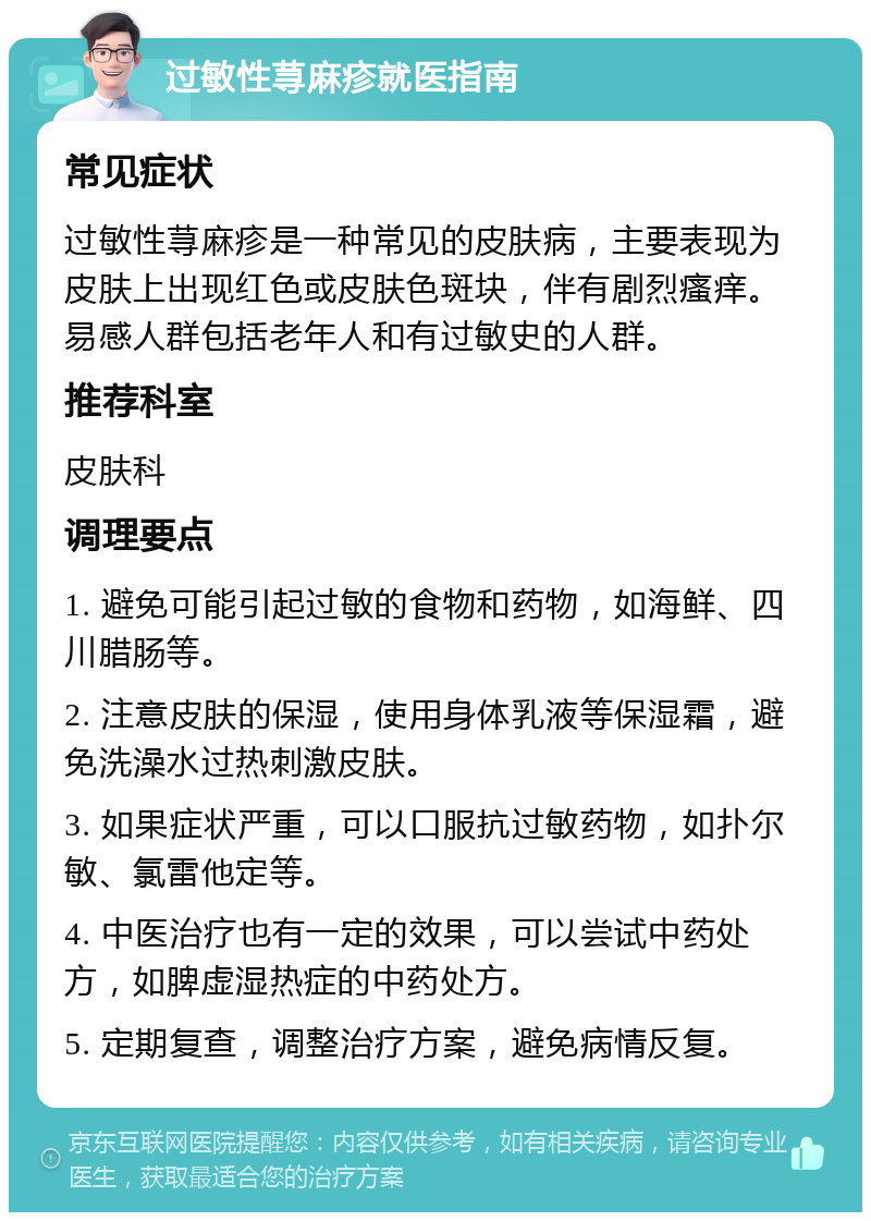 过敏性荨麻疹就医指南 常见症状 过敏性荨麻疹是一种常见的皮肤病，主要表现为皮肤上出现红色或皮肤色斑块，伴有剧烈瘙痒。易感人群包括老年人和有过敏史的人群。 推荐科室 皮肤科 调理要点 1. 避免可能引起过敏的食物和药物，如海鲜、四川腊肠等。 2. 注意皮肤的保湿，使用身体乳液等保湿霜，避免洗澡水过热刺激皮肤。 3. 如果症状严重，可以口服抗过敏药物，如扑尔敏、氯雷他定等。 4. 中医治疗也有一定的效果，可以尝试中药处方，如脾虚湿热症的中药处方。 5. 定期复查，调整治疗方案，避免病情反复。